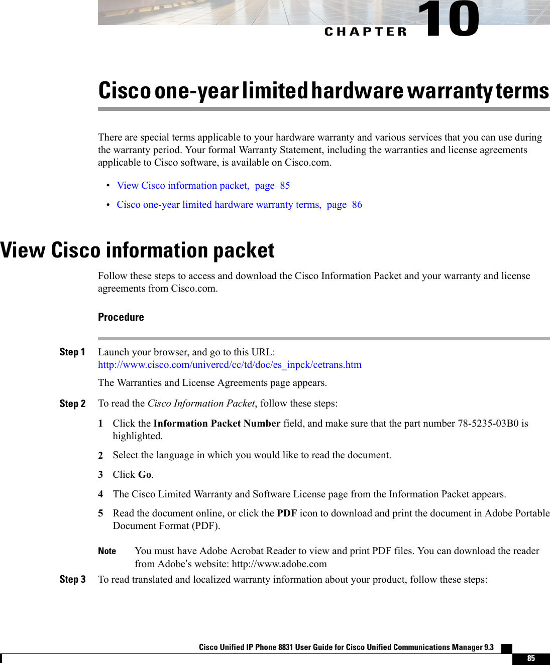 CHAPTER 10Cisco one-year limited hardware warranty termsThere are special terms applicable to your hardware warranty and various services that you can use duringthe warranty period. Your formal Warranty Statement, including the warranties and license agreementsapplicable to Cisco software, is available on Cisco.com.•View Cisco information packet, page 85•Cisco one-year limited hardware warranty terms, page 86View Cisco information packetFollow these steps to access and download the Cisco Information Packet and your warranty and licenseagreements from Cisco.com.ProcedureStep 1 Launch your browser, and go to this URL:http://www.cisco.com/univercd/cc/td/doc/es_inpck/cetrans.htmThe Warranties and License Agreements page appears.Step 2 To read the Cisco Information Packet, follow these steps:1Click the Information Packet Number field, and make sure that the part number 78-5235-03B0 ishighlighted.2Select the language in which you would like to read the document.3Click Go.4The Cisco Limited Warranty and Software License page from the Information Packet appears.5Read the document online, or click the PDF icon to download and print the document in Adobe PortableDocument Format (PDF).You must have Adobe Acrobat Reader to view and print PDF files. You can download the readerfrom Adobe’s website: http://www.adobe.comNoteStep 3 To read translated and localized warranty information about your product, follow these steps:Cisco Unified IP Phone 8831 User Guide for Cisco Unified Communications Manager 9.3    85