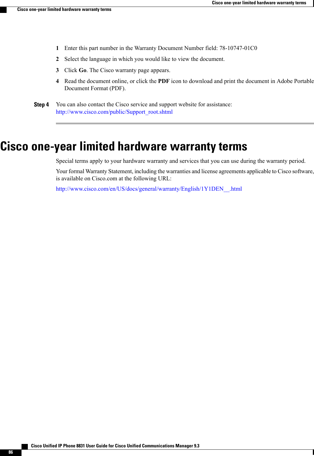 Enter this part number in the Warranty Document Number field: 78-10747-01C012Select the language in which you would like to view the document.3Click Go. The Cisco warranty page appears.4Read the document online, or click the PDF icon to download and print the document in Adobe PortableDocument Format (PDF).Step 4 You can also contact the Cisco service and support website for assistance:http://www.cisco.com/public/Support_root.shtmlCisco one-year limited hardware warranty termsSpecial terms apply to your hardware warranty and services that you can use during the warranty period.Your formal Warranty Statement, including the warranties and license agreements applicable to Cisco software,is available on Cisco.com at the following URL:http://www.cisco.com/en/US/docs/general/warranty/English/1Y1DEN__.html   Cisco Unified IP Phone 8831 User Guide for Cisco Unified Communications Manager 9.386Cisco one-year limited hardware warranty termsCisco one-year limited hardware warranty terms