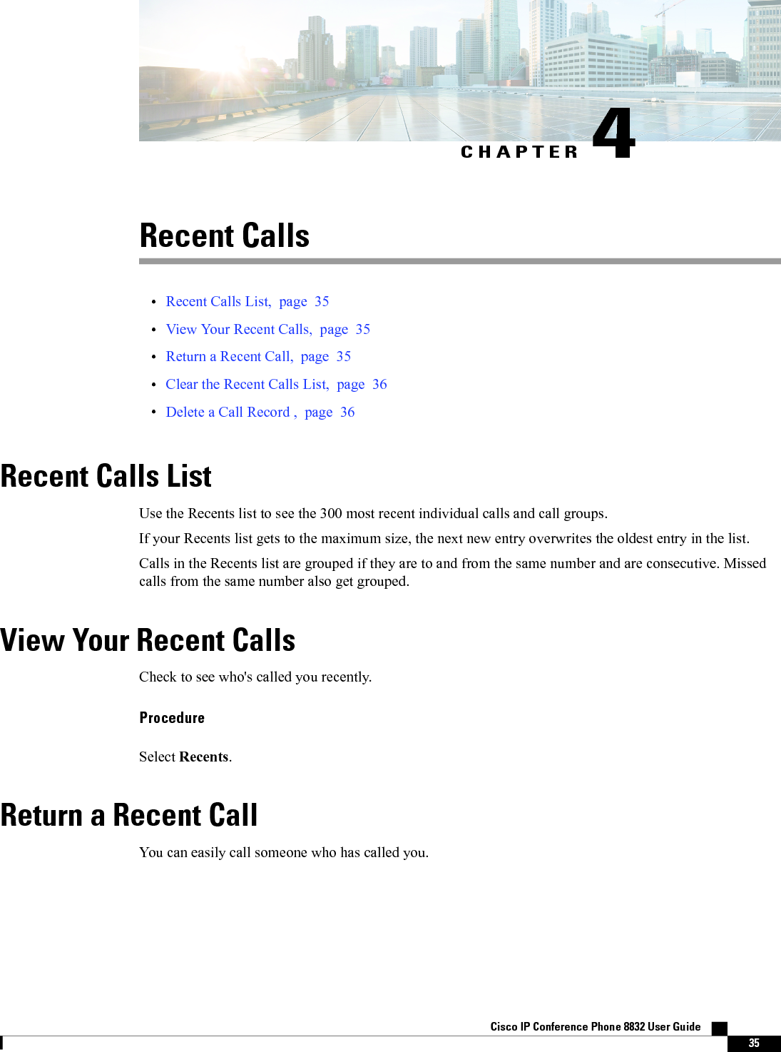 CHAPTER 4Recent Calls•Recent Calls List, page 35•View Your Recent Calls, page 35•Return a Recent Call, page 35•Clear the Recent Calls List, page 36•Delete a Call Record , page 36Recent Calls ListUse the Recents list to see the 300 most recent individual calls and call groups.If your Recents list gets to the maximum size, the next new entry overwrites the oldest entry in the list.Calls in the Recents list are grouped if they are to and from the same number and are consecutive. Missedcalls from the same number also get grouped.View Your Recent CallsCheck to see who&apos;s called you recently.ProcedureSelect Recents.Return a Recent CallYou can easily call someone who has called you.Cisco IP Conference Phone 8832 User Guide    35