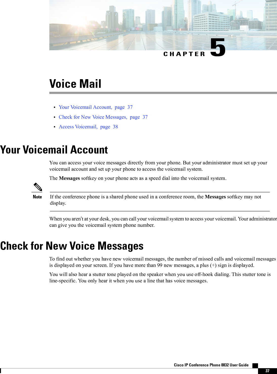 CHAPTER 5Voice Mail•Your Voicemail Account, page 37•Check for New Voice Messages, page 37•Access Voicemail, page 38Your Voicemail AccountYou can access your voice messages directly from your phone. But your administrator must set up yourvoicemail account and set up your phone to access the voicemail system.The Messages softkey on your phone acts as a speed dial into the voicemail system.If the conference phone is a shared phone used in a conference room, the Messages softkey may notdisplay.NoteWhen you aren’t at your desk, you can call your voicemail system to access your voicemail. Your administratorcan give you the voicemail system phone number.Check for New Voice MessagesTo find out whether you have new voicemail messages, the number of missed calls and voicemail messagesis displayed on your screen. If you have more than 99 new messages, a plus (+) sign is displayed.You will also hear a stutter tone played on the speaker when you use off-hook dialing. This stutter tone isline-specific. You only hear it when you use a line that has voice messages.Cisco IP Conference Phone 8832 User Guide    37
