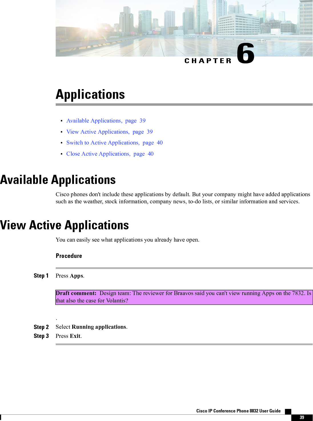 CHAPTER 6Applications•Available Applications, page 39•View Active Applications, page 39•Switch to Active Applications, page 40•Close Active Applications, page 40Available ApplicationsCisco phones don&apos;t include these applications by default. But your company might have added applicationssuch as the weather, stock information, company news, to-do lists, or similar information and services.View Active ApplicationsYou can easily see what applications you already have open.ProcedureStep 1 Press Apps.Draft comment: Design team: The reviewer for Braavos said you can&apos;t view running Apps on the 7832. Isthat also the case for Volantis?.Step 2 Select Running applications.Step 3 Press Exit.Cisco IP Conference Phone 8832 User Guide    39