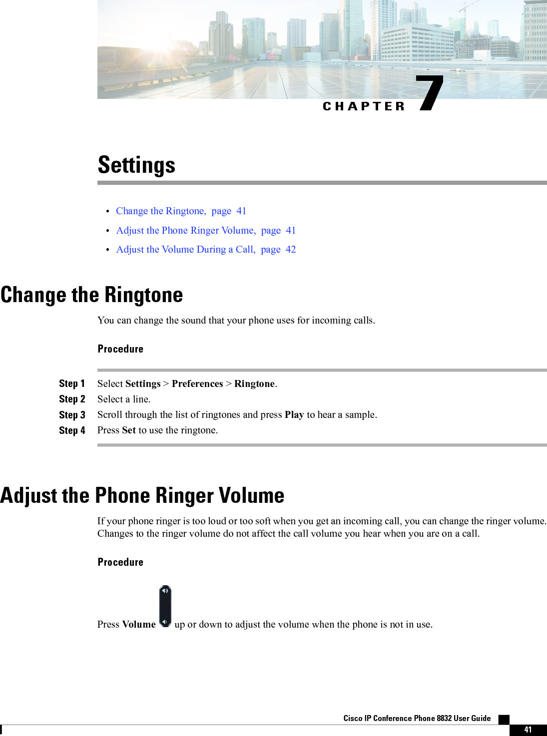 CHAPTER 7Settings•Change the Ringtone, page 41•Adjust the Phone Ringer Volume, page 41•Adjust the Volume During a Call, page 42Change the RingtoneYou can change the sound that your phone uses for incoming calls.ProcedureStep 1 Select Settings &gt;Preferences &gt;Ringtone.Step 2 Select a line.Step 3 Scroll through the list of ringtones and press Play to hear a sample.Step 4 Press Set to use the ringtone.Adjust the Phone Ringer VolumeIf your phone ringer is too loud or too soft when you get an incoming call, you can change the ringer volume.Changes to the ringer volume do not affect the call volume you hear when you are on a call.ProcedurePress Volume up or down to adjust the volume when the phone is not in use.Cisco IP Conference Phone 8832 User Guide    41
