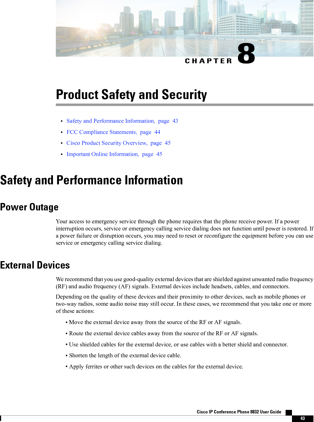 CHAPTER 8Product Safety and Security•Safety and Performance Information, page 43•FCC Compliance Statements, page 44•Cisco Product Security Overview, page 45•Important Online Information, page 45Safety and Performance InformationPower OutageYour access to emergency service through the phone requires that the phone receive power. If a powerinterruption occurs, service or emergency calling service dialing does not function until power is restored. Ifa power failure or disruption occurs, you may need to reset or reconfigure the equipment before you can useservice or emergency calling service dialing.External DevicesWe recommend that you use good-quality external devices that are shielded against unwanted radio frequency(RF) and audio frequency (AF) signals. External devices include headsets, cables, and connectors.Depending on the quality of these devices and their proximity to other devices, such as mobile phones ortwo-way radios, some audio noise may still occur. In these cases, we recommend that you take one or moreof these actions:•Move the external device away from the source of the RF or AF signals.•Route the external device cables away from the source of the RF or AF signals.•Use shielded cables for the external device, or use cables with a better shield and connector.•Shorten the length of the external device cable.•Apply ferrites or other such devices on the cables for the external device.Cisco IP Conference Phone 8832 User Guide    43