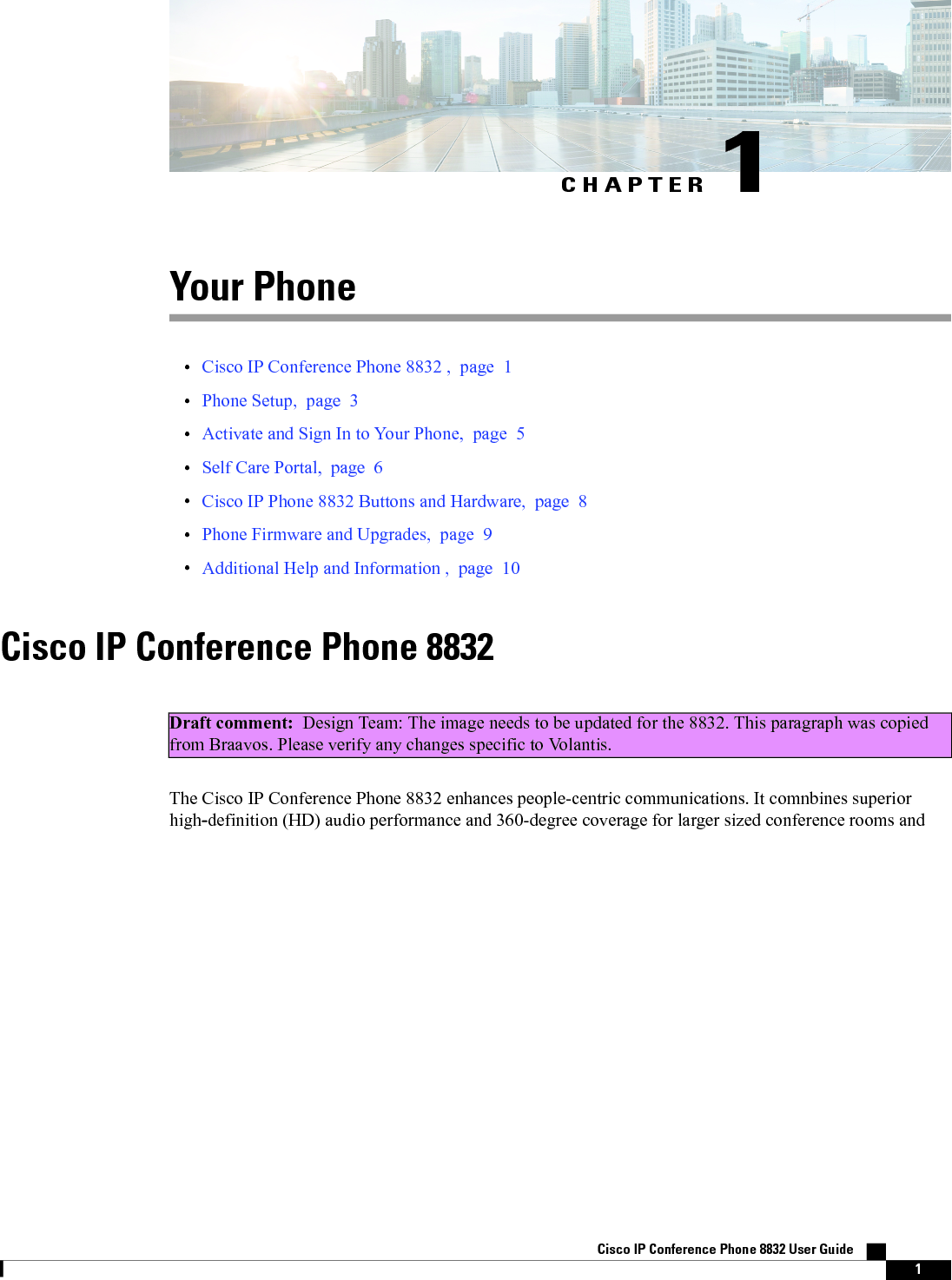 CHAPTER 1Your Phone•Cisco IP Conference Phone 8832 , page 1•Phone Setup, page 3•Activate and Sign In to Your Phone, page 5•Self Care Portal, page 6•Cisco IP Phone 8832 Buttons and Hardware, page 8•Phone Firmware and Upgrades, page 9•Additional Help and Information , page 10Cisco IP Conference Phone 8832Draft comment: Design Team: The image needs to be updated for the 8832. This paragraph was copiedfrom Braavos. Please verify any changes specific to Volantis.The Cisco IP Conference Phone 8832 enhances people-centric communications. It comnbines superiorhigh-definition (HD) audio performance and 360-degree coverage for larger sized conference rooms andCisco IP Conference Phone 8832 User Guide    1