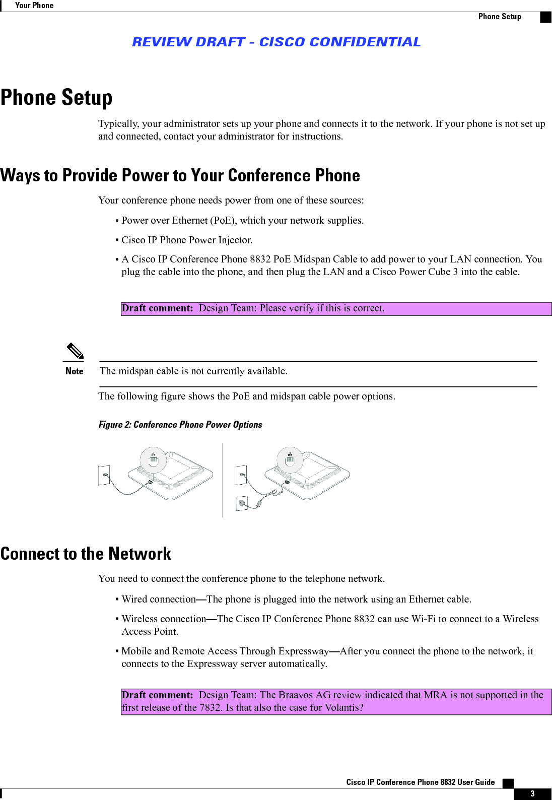 Phone SetupTypically, your administrator sets up your phone and connects it to the network. If your phone is not set upand connected, contact your administrator for instructions.Ways to Provide Power to Your Conference PhoneYour conference phone needs power from one of these sources:•Power over Ethernet (PoE), which your network supplies.•Cisco IP Phone Power Injector.•A Cisco IP Conference Phone 8832 PoE Midspan Cable to add power to your LAN connection. Youplug the cable into the phone, and then plug the LAN and a Cisco Power Cube 3 into the cable.Draft comment: Design Team: Please verify if this is correct.The midspan cable is not currently available.NoteThe following figure shows the PoE and midspan cable power options.Figure 2: Conference Phone Power OptionsConnect to the NetworkYou need to connect the conference phone to the telephone network.•Wired connection—The phone is plugged into the network using an Ethernet cable.•Wireless connection—The Cisco IP Conference Phone 8832 can use Wi-Fi to connect to a WirelessAccess Point.•Mobile and Remote Access Through Expressway—After you connect the phone to the network, itconnects to the Expressway server automatically.Draft comment: Design Team: The Braavos AG review indicated that MRA is not supported in thefirst release of the 7832. Is that also the case for Volantis?Cisco IP Conference Phone 8832 User Guide    3Your PhonePhone SetupREVIEW DRAFT - CISCO CONFIDENTIAL