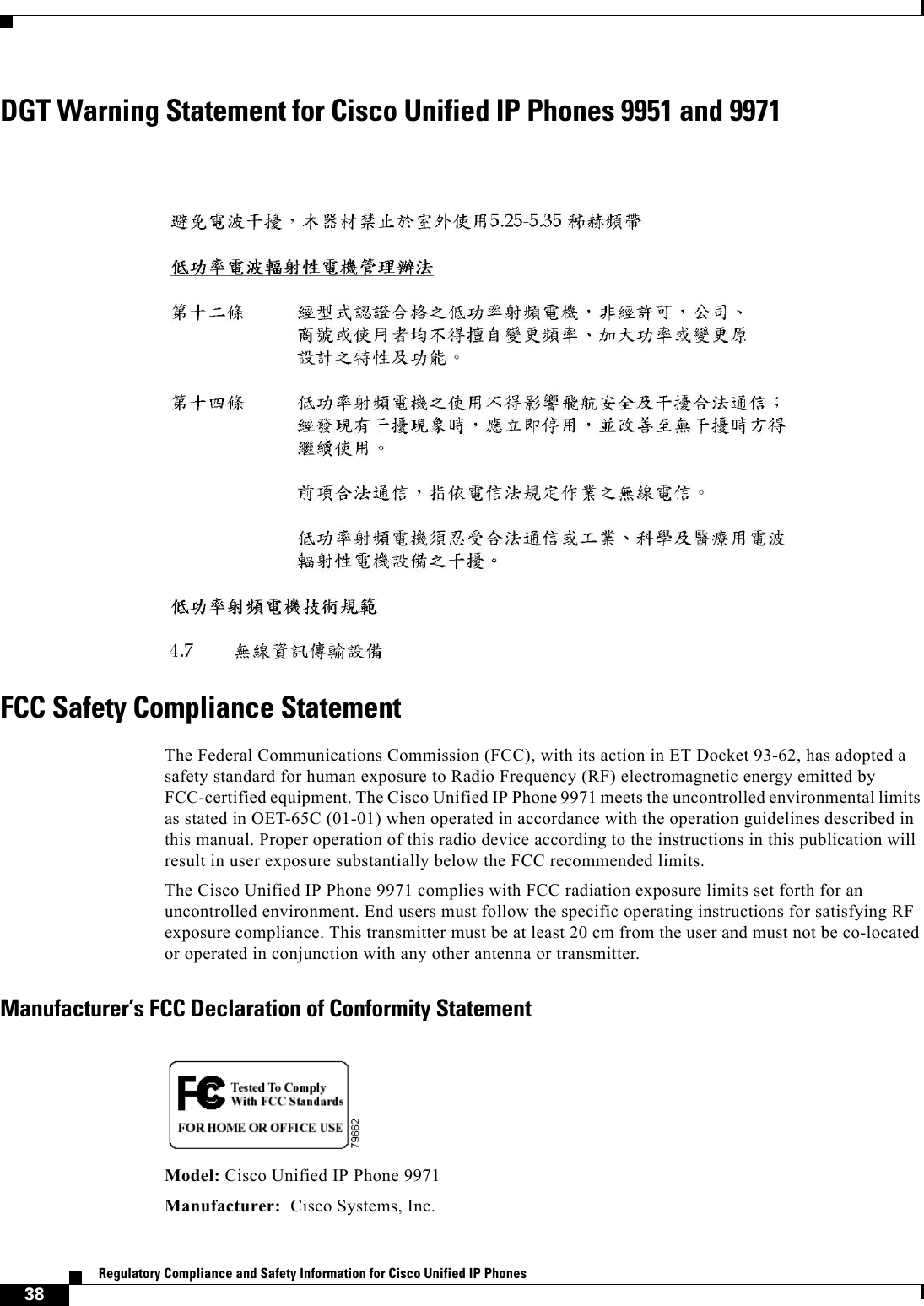  38Regulatory Compliance and Safety Information for Cisco Unified IP Phones DGT Warning Statement for Cisco Unified IP Phones 9951 and 9971FCC Safety Compliance StatementThe Federal Communications Commission (FCC), with its action in ET Docket 93-62, has adopted a safety standard for human exposure to Radio Frequency (RF) electromagnetic energy emitted by FCC-certified equipment. The Cisco Unified IP Phone 9971 meets the uncontrolled environmental limits as stated in OET-65C (01-01) when operated in accordance with the operation guidelines described in this manual. Proper operation of this radio device according to the instructions in this publication will result in user exposure substantially below the FCC recommended limits.The Cisco Unified IP Phone 9971 complies with FCC radiation exposure limits set forth for an uncontrolled environment. End users must follow the specific operating instructions for satisfying RF exposure compliance. This transmitter must be at least 20 cm from the user and must not be co-located or operated in conjunction with any other antenna or transmitter.Manufacturer’s FCC Declaration of Conformity StatementModel: Cisco Unified IP Phone 9971Manufacturer:  Cisco Systems, Inc.