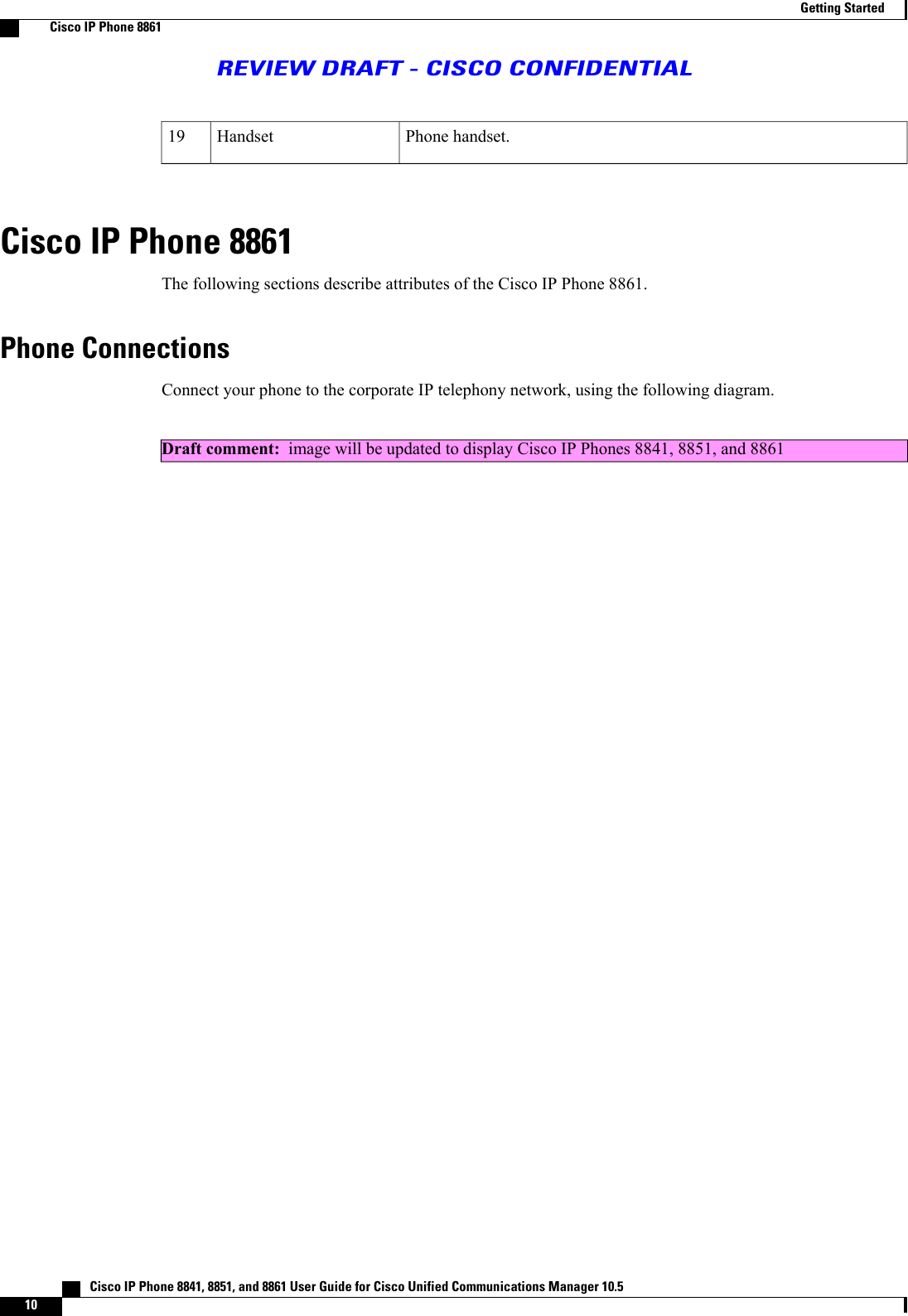 Phone handset.Handset19Cisco IP Phone 8861The following sections describe attributes of the Cisco IP Phone 8861.Phone ConnectionsConnect your phone to the corporate IP telephony network, using the following diagram.Draft comment: image will be updated to display Cisco IP Phones 8841, 8851, and 8861   Cisco IP Phone 8841, 8851, and 8861 User Guide for Cisco Unified Communications Manager 10.510Getting StartedCisco IP Phone 8861REVIEW DRAFT - CISCO CONFIDENTIAL