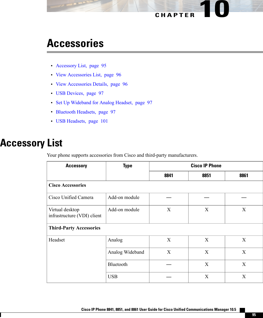 CHAPTER 10Accessories•Accessory List, page 95•View Accessories List, page 96•View Accessories Details, page 96•USB Devices, page 97•Set Up Wideband for Analog Headset, page 97•Bluetooth Headsets, page 97•USB Headsets, page 101Accessory ListYour phone supports accessories from Cisco and third-party manufacturers.Cisco IP PhoneTypeAccessory886188518841Cisco Accessories———Add-on moduleCisco Unified CameraXXXAdd-on moduleVirtual desktopinfrastructure (VDI) clientThird-Party AccessoriesXXXAnalogHeadsetXXXAnalog WidebandXX—BluetoothXX—USBCisco IP Phone 8841, 8851, and 8861 User Guide for Cisco Unified Communications Manager 10.5    95