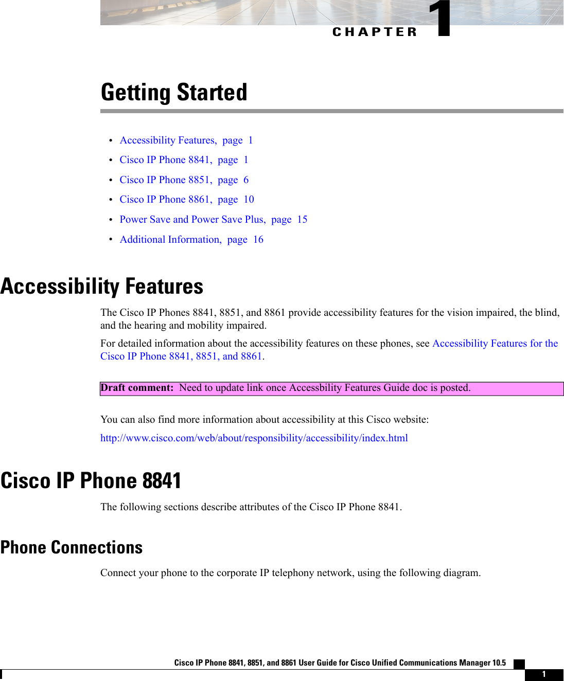CHAPTER 1Getting Started•Accessibility Features, page 1•Cisco IP Phone 8841, page 1•Cisco IP Phone 8851, page 6•Cisco IP Phone 8861, page 10•Power Save and Power Save Plus, page 15•Additional Information, page 16Accessibility FeaturesThe Cisco IP Phones 8841, 8851, and 8861 provide accessibility features for the vision impaired, the blind,and the hearing and mobility impaired.For detailed information about the accessibility features on these phones, see Accessibility Features for theCisco IP Phone 8841, 8851, and 8861.Draft comment: Need to update link once Accessbility Features Guide doc is posted.You can also find more information about accessibility at this Cisco website:http://www.cisco.com/web/about/responsibility/accessibility/index.htmlCisco IP Phone 8841The following sections describe attributes of the Cisco IP Phone 8841.Phone ConnectionsConnect your phone to the corporate IP telephony network, using the following diagram.Cisco IP Phone 8841, 8851, and 8861 User Guide for Cisco Unified Communications Manager 10.5    1