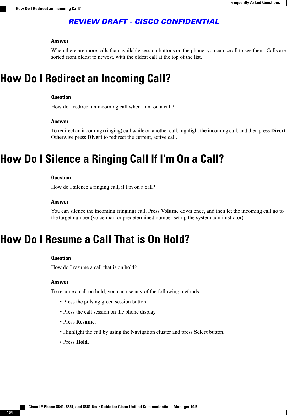 AnswerWhen there are more calls than available session buttons on the phone, you can scroll to see them. Calls aresorted from oldest to newest, with the oldest call at the top of the list.How Do I Redirect an Incoming Call?QuestionHow do I redirect an incoming call when I am on a call?AnswerTo redirect an incoming (ringing) call while on another call, highlight the incoming call, and then press Divert.Otherwise press Divert to redirect the current, active call.How Do I Silence a Ringing Call If I&apos;m On a Call?QuestionHow do I silence a ringing call, if I&apos;m on a call?AnswerYou can silence the incoming (ringing) call. Press Volume down once, and then let the incoming call go tothe target number (voice mail or predetermined number set up the system administrator).How Do I Resume a Call That is On Hold?QuestionHow do I resume a call that is on hold?AnswerTo resume a call on hold, you can use any of the following methods:•Press the pulsing green session button.•Press the call session on the phone display.•Press Resume.•Highlight the call by using the Navigation cluster and press Select button.•Press Hold.   Cisco IP Phone 8841, 8851, and 8861 User Guide for Cisco Unified Communications Manager 10.5104Frequently Asked QuestionsHow Do I Redirect an Incoming Call?REVIEW DRAFT - CISCO CONFIDENTIAL