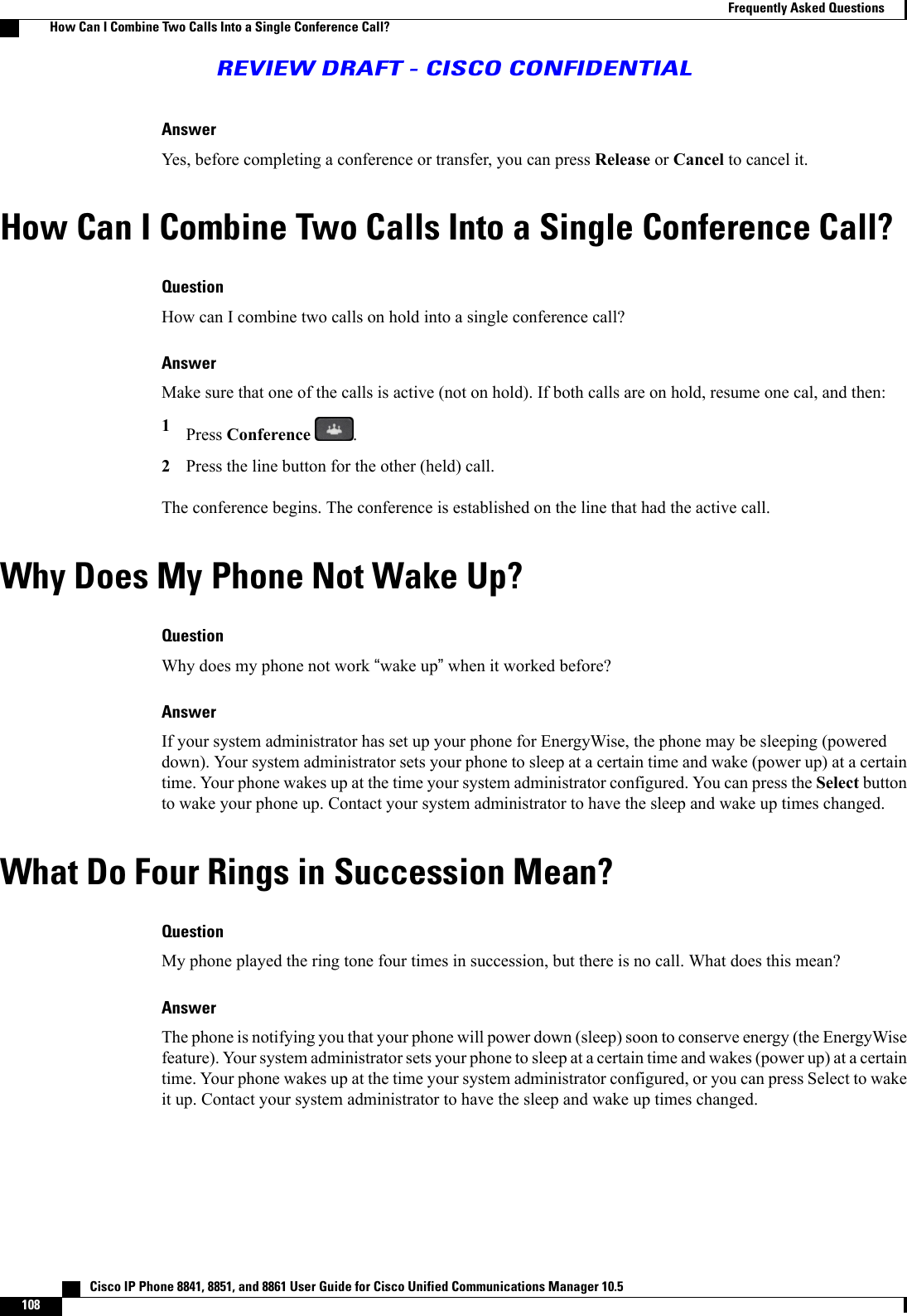 AnswerYes, before completing a conference or transfer, you can press Release or Cancel to cancel it.How Can I Combine Two Calls Into a Single Conference Call?QuestionHow can I combine two calls on hold into a single conference call?AnswerMake sure that one of the calls is active (not on hold). If both calls are on hold, resume one cal, and then:1Press Conference .2Press the line button for the other (held) call.The conference begins. The conference is established on the line that had the active call.Why Does My Phone Not Wake Up?QuestionWhy does my phone not work “wake up”when it worked before?AnswerIf your system administrator has set up your phone for EnergyWise, the phone may be sleeping (powereddown). Your system administrator sets your phone to sleep at a certain time and wake (power up) at a certaintime. Your phone wakes up at the time your system administrator configured. You can press the Select buttonto wake your phone up. Contact your system administrator to have the sleep and wake up times changed.What Do Four Rings in Succession Mean?QuestionMy phone played the ring tone four times in succession, but there is no call. What does this mean?AnswerThe phone is notifying you that your phone will power down (sleep) soon to conserve energy (the EnergyWisefeature). Your system administrator sets your phone to sleep at a certain time and wakes (power up) at a certaintime. Your phone wakes up at the time your system administrator configured, or you can press Select to wakeit up. Contact your system administrator to have the sleep and wake up times changed.   Cisco IP Phone 8841, 8851, and 8861 User Guide for Cisco Unified Communications Manager 10.5108Frequently Asked QuestionsHow Can I Combine Two Calls Into a Single Conference Call?REVIEW DRAFT - CISCO CONFIDENTIAL