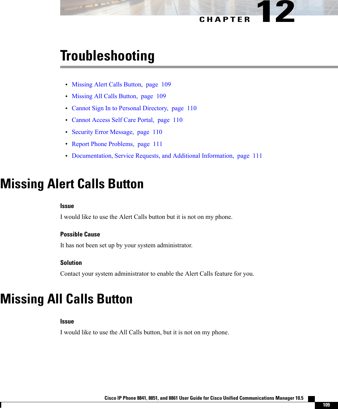 CHAPTER 12Troubleshooting•Missing Alert Calls Button, page 109•Missing All Calls Button, page 109•Cannot Sign In to Personal Directory, page 110•Cannot Access Self Care Portal, page 110•Security Error Message, page 110•Report Phone Problems, page 111•Documentation, Service Requests, and Additional Information, page 111Missing Alert Calls ButtonIssueI would like to use the Alert Calls button but it is not on my phone.Possible CauseIt has not been set up by your system administrator.SolutionContact your system administrator to enable the Alert Calls feature for you.Missing All Calls ButtonIssueI would like to use the All Calls button, but it is not on my phone.Cisco IP Phone 8841, 8851, and 8861 User Guide for Cisco Unified Communications Manager 10.5    109