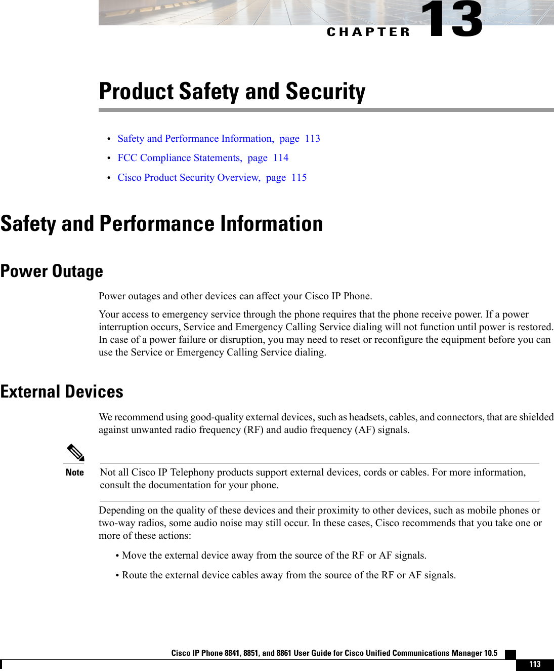 CHAPTER 13Product Safety and Security•Safety and Performance Information, page 113•FCC Compliance Statements, page 114•Cisco Product Security Overview, page 115Safety and Performance InformationPower OutagePower outages and other devices can affect your Cisco IP Phone.Your access to emergency service through the phone requires that the phone receive power. If a powerinterruption occurs, Service and Emergency Calling Service dialing will not function until power is restored.In case of a power failure or disruption, you may need to reset or reconfigure the equipment before you canuse the Service or Emergency Calling Service dialing.External DevicesWe recommend using good-quality external devices, such as headsets, cables, and connectors, that are shieldedagainst unwanted radio frequency (RF) and audio frequency (AF) signals.Not all Cisco IP Telephony products support external devices, cords or cables. For more information,consult the documentation for your phone.NoteDepending on the quality of these devices and their proximity to other devices, such as mobile phones ortwo-way radios, some audio noise may still occur. In these cases, Cisco recommends that you take one ormore of these actions:•Move the external device away from the source of the RF or AF signals.•Route the external device cables away from the source of the RF or AF signals.Cisco IP Phone 8841, 8851, and 8861 User Guide for Cisco Unified Communications Manager 10.5    113