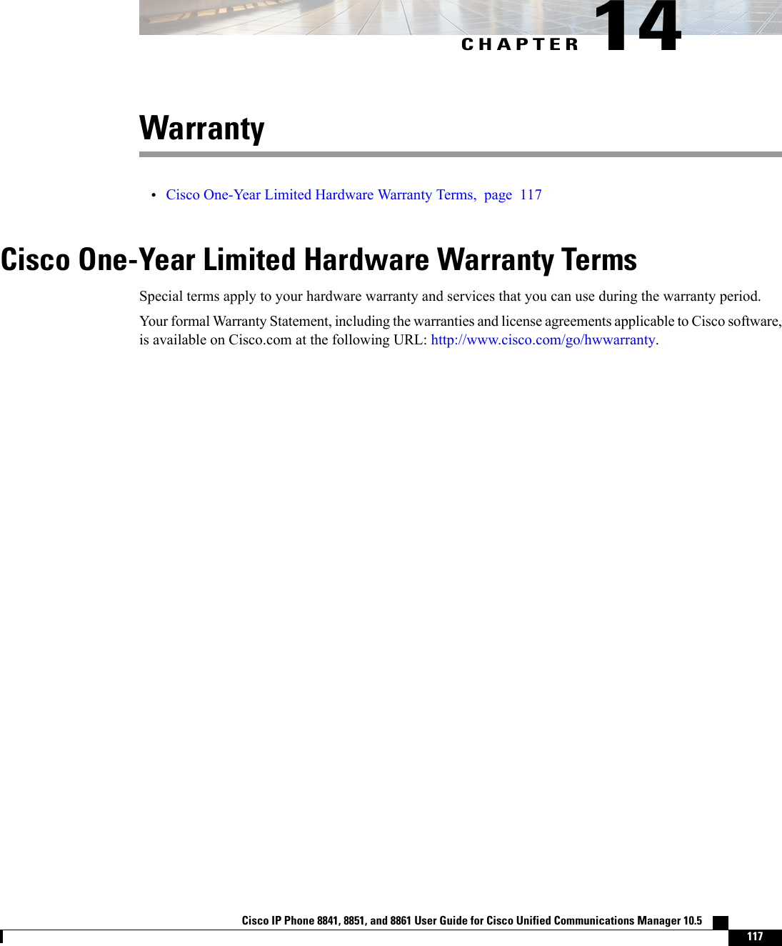 CHAPTER 14Warranty•Cisco One-Year Limited Hardware Warranty Terms, page 117Cisco One-Year Limited Hardware Warranty TermsSpecial terms apply to your hardware warranty and services that you can use during the warranty period.Your formal Warranty Statement, including the warranties and license agreements applicable to Cisco software,is available on Cisco.com at the following URL: http://www.cisco.com/go/hwwarranty.Cisco IP Phone 8841, 8851, and 8861 User Guide for Cisco Unified Communications Manager 10.5    117