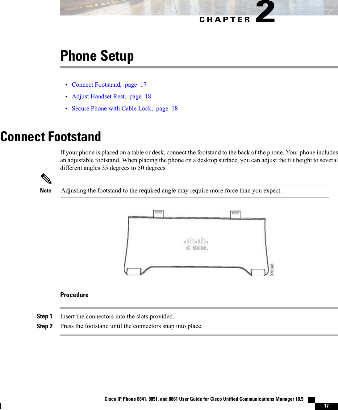 CHAPTER 2Phone Setup•Connect Footstand, page 17•Adjust Handset Rest, page 18•Secure Phone with Cable Lock, page 18Connect FootstandIf your phone is placed on a table or desk, connect the footstand to the back of the phone. Your phone includesan adjustable footstand. When placing the phone on a desktop surface, you can adjust the tilt height to severaldifferent angles 35 degrees to 50 degrees.Adjusting the footstand to the required angle may require more force than you expect.NoteProcedureStep 1 Insert the connectors into the slots provided.Step 2 Press the footstand until the connectors snap into place.Cisco IP Phone 8841, 8851, and 8861 User Guide for Cisco Unified Communications Manager 10.5    17