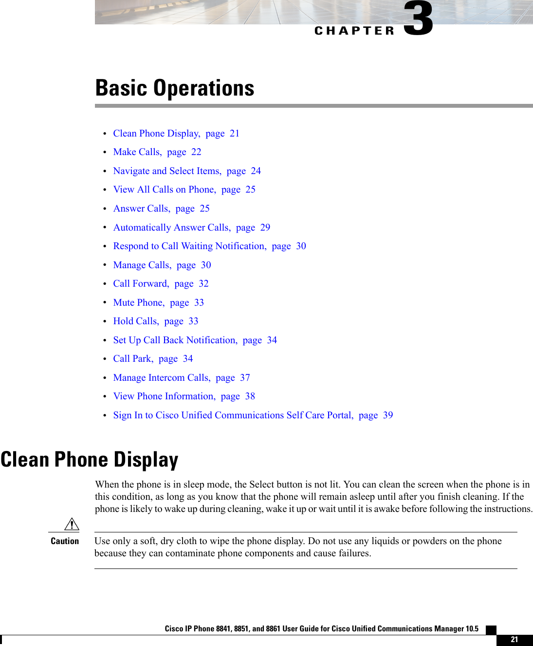 CHAPTER 3Basic Operations•Clean Phone Display, page 21•Make Calls, page 22•Navigate and Select Items, page 24•View All Calls on Phone, page 25•Answer Calls, page 25•Automatically Answer Calls, page 29•Respond to Call Waiting Notification, page 30•Manage Calls, page 30•Call Forward, page 32•Mute Phone, page 33•Hold Calls, page 33•Set Up Call Back Notification, page 34•Call Park, page 34•Manage Intercom Calls, page 37•View Phone Information, page 38•Sign In to Cisco Unified Communications Self Care Portal, page 39Clean Phone DisplayWhen the phone is in sleep mode, the Select button is not lit. You can clean the screen when the phone is inthis condition, as long as you know that the phone will remain asleep until after you finish cleaning. If thephone is likely to wake up during cleaning, wake it up or wait until it is awake before following the instructions.Use only a soft, dry cloth to wipe the phone display. Do not use any liquids or powders on the phonebecause they can contaminate phone components and cause failures.CautionCisco IP Phone 8841, 8851, and 8861 User Guide for Cisco Unified Communications Manager 10.5    21