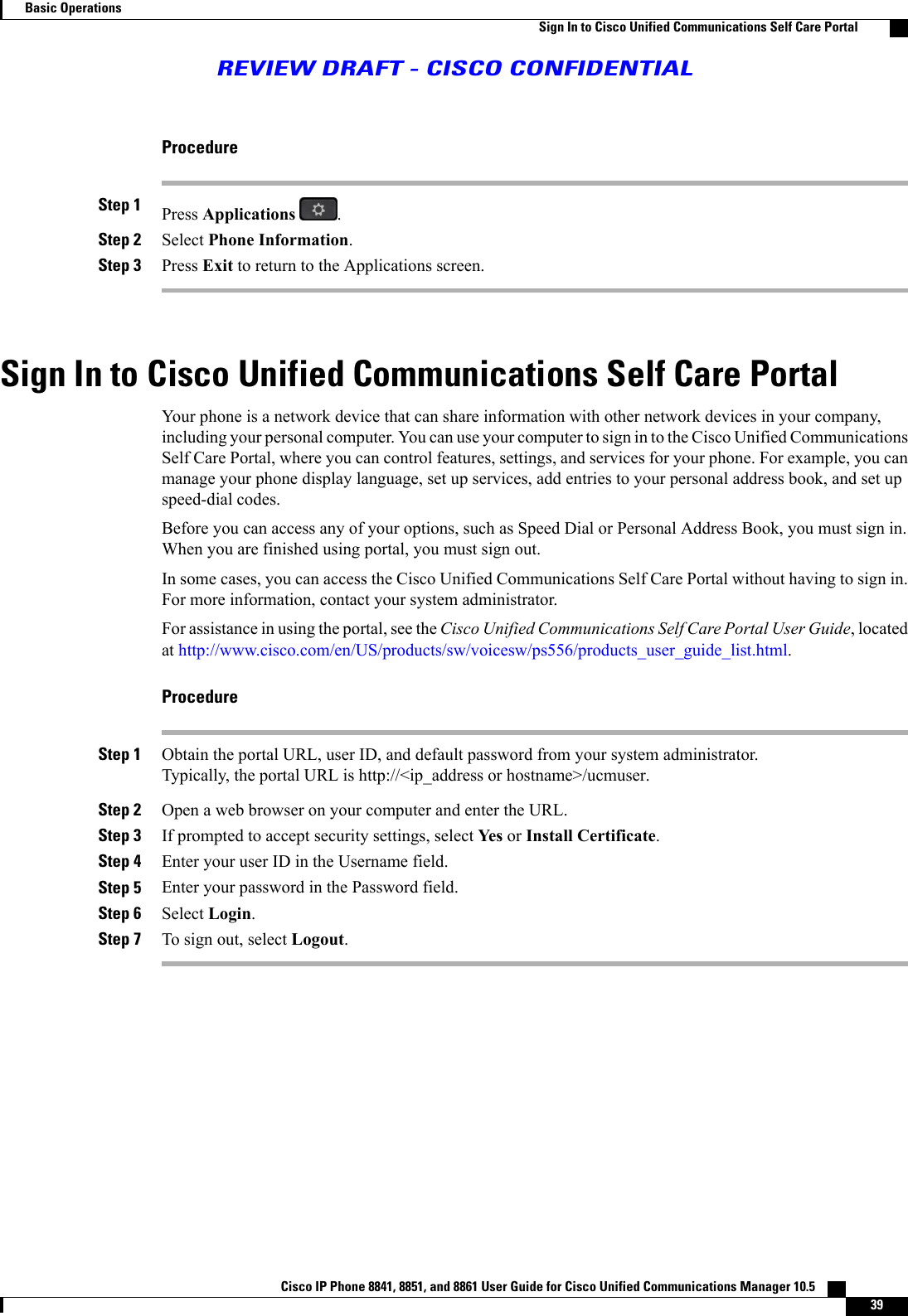 ProcedureStep 1 Press Applications .Step 2 Select Phone Information.Step 3 Press Exit to return to the Applications screen.Sign In to Cisco Unified Communications Self Care PortalYour phone is a network device that can share information with other network devices in your company,including your personal computer. You can use your computer to sign in to the Cisco Unified CommunicationsSelf Care Portal, where you can control features, settings, and services for your phone. For example, you canmanage your phone display language, set up services, add entries to your personal address book, and set upspeed-dial codes.Before you can access any of your options, such as Speed Dial or Personal Address Book, you must sign in.When you are finished using portal, you must sign out.In some cases, you can access the Cisco Unified Communications Self Care Portal without having to sign in.For more information, contact your system administrator.For assistance in using the portal, see the Cisco Unified Communications Self Care Portal User Guide, locatedat http://www.cisco.com/en/US/products/sw/voicesw/ps556/products_user_guide_list.html.ProcedureStep 1 Obtain the portal URL, user ID, and default password from your system administrator.Typically, the portal URL is http://&lt;ip_address or hostname&gt;/ucmuser.Step 2 Open a web browser on your computer and enter the URL.Step 3 If prompted to accept security settings, select Yes or Install Certificate.Step 4 Enter your user ID in the Username field.Step 5 Enter your password in the Password field.Step 6 Select Login.Step 7 To sign out, select Logout.Cisco IP Phone 8841, 8851, and 8861 User Guide for Cisco Unified Communications Manager 10.5    39Basic OperationsSign In to Cisco Unified Communications Self Care PortalREVIEW DRAFT - CISCO CONFIDENTIAL