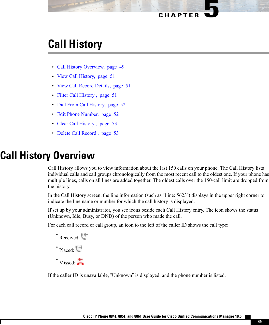 CHAPTER 5Call History•Call History Overview, page 49•View Call History, page 51•View Call Record Details, page 51•Filter Call History , page 51•Dial From Call History, page 52•Edit Phone Number, page 52•Clear Call History , page 53•Delete Call Record , page 53Call History OverviewCall History allows you to view information about the last 150 calls on your phone. The Call History listsindividual calls and call groups chronologically from the most recent call to the oldest one. If your phone hasmultiple lines, calls on all lines are added together. The oldest calls over the 150-call limit are dropped fromthe history.In the Call History screen, the line information (such as “Line: 5623”) displays in the upper right corner toindicate the line name or number for which the call history is displayed.If set up by your administrator, you see icons beside each Call History entry. The icon shows the status(Unknown, Idle, Busy, or DND) of the person who made the call.For each call record or call group, an icon to the left of the caller ID shows the call type:•Received:•Placed:•Missed:If the caller ID is unavailable, “Unknown”is displayed, and the phone number is listed.Cisco IP Phone 8841, 8851, and 8861 User Guide for Cisco Unified Communications Manager 10.5    49