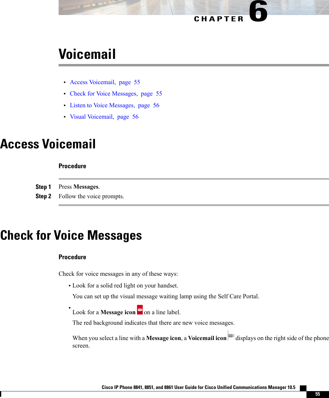 CHAPTER 6Voicemail•Access Voicemail, page 55•Check for Voice Messages, page 55•Listen to Voice Messages, page 56•Visual Voicemail, page 56Access VoicemailProcedureStep 1 Press Messages.Step 2 Follow the voice prompts.Check for Voice MessagesProcedureCheck for voice messages in any of these ways:•Look for a solid red light on your handset.You can set up the visual message waiting lamp using the Self Care Portal.•Look for a Message icon on a line label.The red background indicates that there are new voice messages.When you select a line with a Message icon, a Voicemail icon displays on the right side of the phonescreen.Cisco IP Phone 8841, 8851, and 8861 User Guide for Cisco Unified Communications Manager 10.5    55
