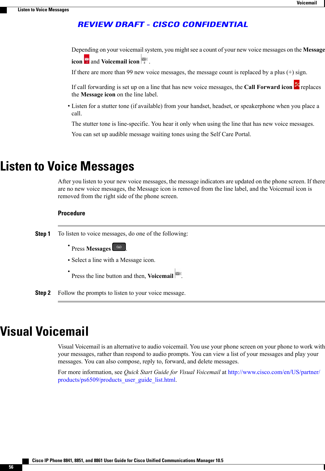 Depending on your voicemail system, you might see a count of your new voice messages on the Messageicon and Voicemail icon .If there are more than 99 new voice messages, the message count is replaced by a plus (+) sign.If call forwarding is set up on a line that has new voice messages, the Call Forward icon replacesthe Message icon on the line label.•Listen for a stutter tone (if available) from your handset, headset, or speakerphone when you place acall.The stutter tone is line-specific. You hear it only when using the line that has new voice messages.You can set up audible message waiting tones using the Self Care Portal.Listen to Voice MessagesAfter you listen to your new voice messages, the message indicators are updated on the phone screen. If thereare no new voice messages, the Message icon is removed from the line label, and the Voicemail icon isremoved from the right side of the phone screen.ProcedureStep 1 To listen to voice messages, do one of the following:•Press Messages .•Select a line with a Message icon.•Press the line button and then, Voicemail .Step 2 Follow the prompts to listen to your voice message.Visual VoicemailVisual Voicemail is an alternative to audio voicemail. You use your phone screen on your phone to work withyour messages, rather than respond to audio prompts. You can view a list of your messages and play yourmessages. You can also compose, reply to, forward, and delete messages.For more information, see Quick Start Guide for Visual Voicemail at http://www.cisco.com/en/US/partner/products/ps6509/products_user_guide_list.html.   Cisco IP Phone 8841, 8851, and 8861 User Guide for Cisco Unified Communications Manager 10.556VoicemailListen to Voice MessagesREVIEW DRAFT - CISCO CONFIDENTIAL