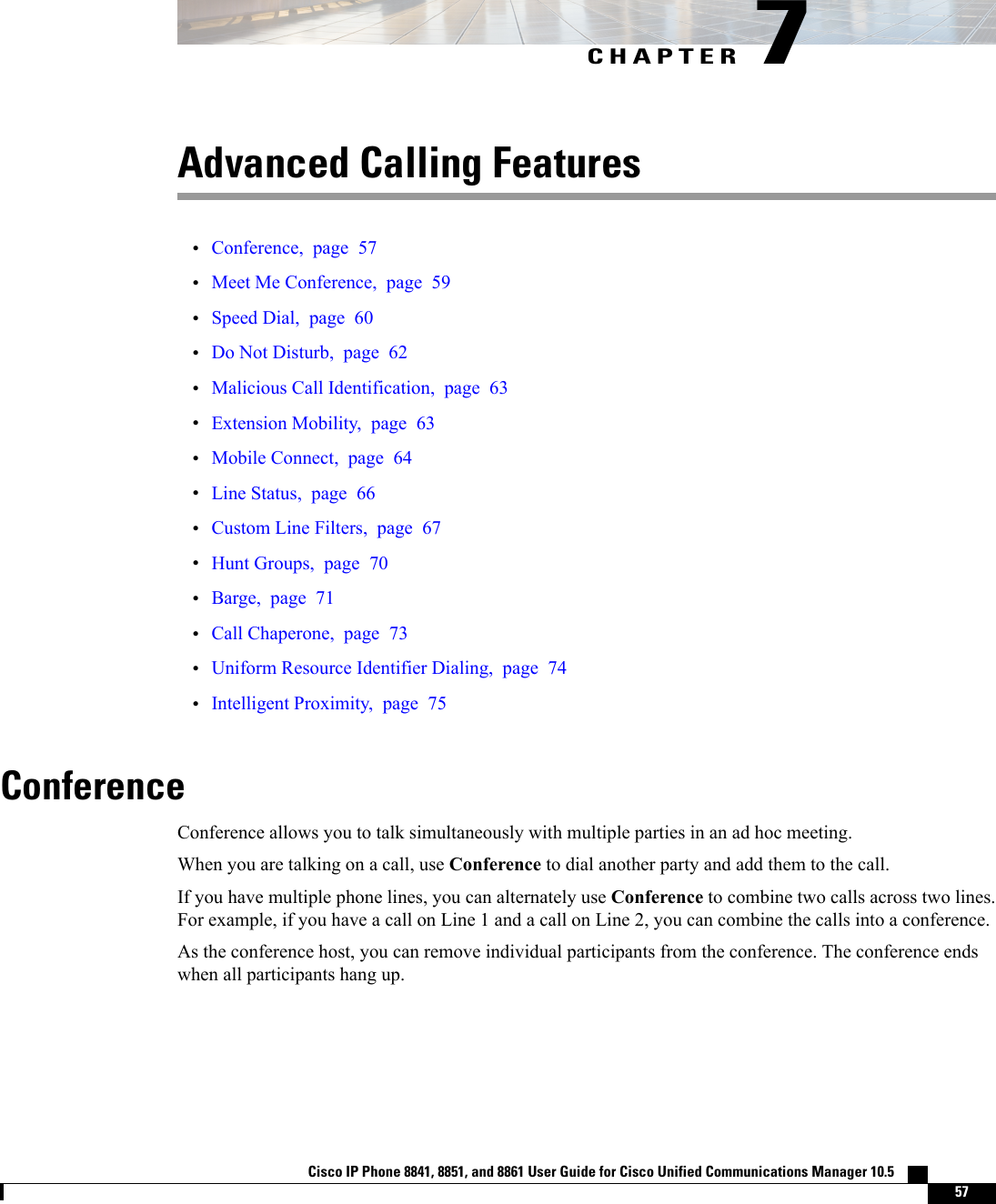 CHAPTER 7Advanced Calling Features•Conference, page 57•Meet Me Conference, page 59•Speed Dial, page 60•Do Not Disturb, page 62•Malicious Call Identification, page 63•Extension Mobility, page 63•Mobile Connect, page 64•Line Status, page 66•Custom Line Filters, page 67•Hunt Groups, page 70•Barge, page 71•Call Chaperone, page 73•Uniform Resource Identifier Dialing, page 74•Intelligent Proximity, page 75ConferenceConference allows you to talk simultaneously with multiple parties in an ad hoc meeting.When you are talking on a call, use Conference to dial another party and add them to the call.If you have multiple phone lines, you can alternately use Conference to combine two calls across two lines.For example, if you have a call on Line 1 and a call on Line 2, you can combine the calls into a conference.As the conference host, you can remove individual participants from the conference. The conference endswhen all participants hang up.Cisco IP Phone 8841, 8851, and 8861 User Guide for Cisco Unified Communications Manager 10.5    57