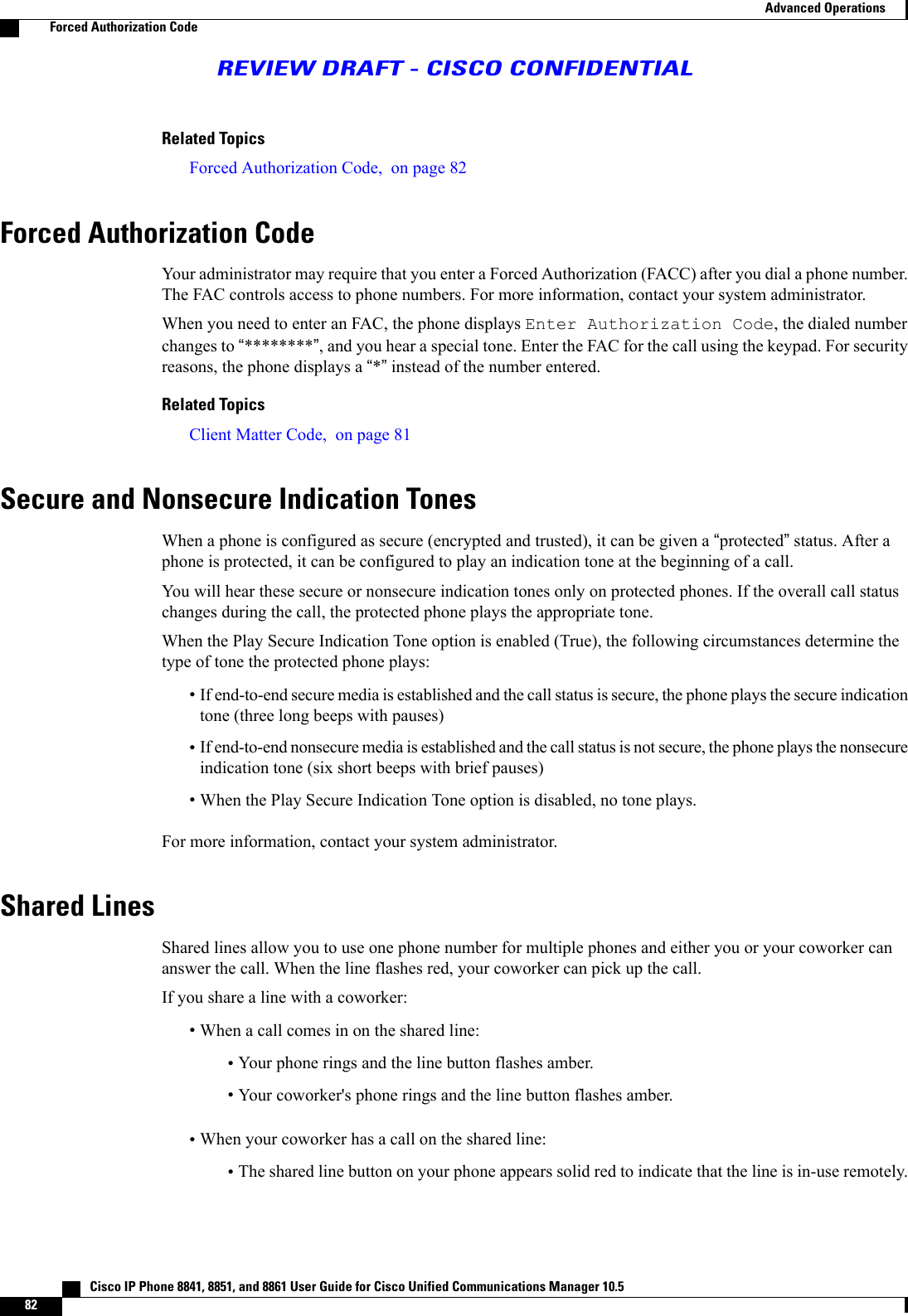Related TopicsForced Authorization Code, on page 82Forced Authorization CodeYour administrator may require that you enter a Forced Authorization (FACC) after you dial a phone number.The FAC controls access to phone numbers. For more information, contact your system administrator.When you need to enter an FAC, the phone displays Enter Authorization Code, the dialed numberchanges to “********”, and you hear a special tone. Enter the FAC for the call using the keypad. For securityreasons, the phone displays a “*”instead of the number entered.Related TopicsClient Matter Code, on page 81Secure and Nonsecure Indication TonesWhen a phone is configured as secure (encrypted and trusted), it can be given a “protected”status. After aphone is protected, it can be configured to play an indication tone at the beginning of a call.You will hear these secure or nonsecure indication tones only on protected phones. If the overall call statuschanges during the call, the protected phone plays the appropriate tone.When the Play Secure Indication Tone option is enabled (True), the following circumstances determine thetype of tone the protected phone plays:•If end-to-end secure media is established and the call status is secure, the phone plays the secure indicationtone (three long beeps with pauses)•If end-to-end nonsecure media is established and the call status is not secure, the phone plays the nonsecureindication tone (six short beeps with brief pauses)•When the Play Secure Indication Tone option is disabled, no tone plays.For more information, contact your system administrator.Shared LinesShared lines allow you to use one phone number for multiple phones and either you or your coworker cananswer the call. When the line flashes red, your coworker can pick up the call.If you share a line with a coworker:•When a call comes in on the shared line:•Your phone rings and the line button flashes amber.•Your coworker&apos;s phone rings and the line button flashes amber.•When your coworker has a call on the shared line:•The shared line button on your phone appears solid red to indicate that the line is in-use remotely.   Cisco IP Phone 8841, 8851, and 8861 User Guide for Cisco Unified Communications Manager 10.582Advanced OperationsForced Authorization CodeREVIEW DRAFT - CISCO CONFIDENTIAL