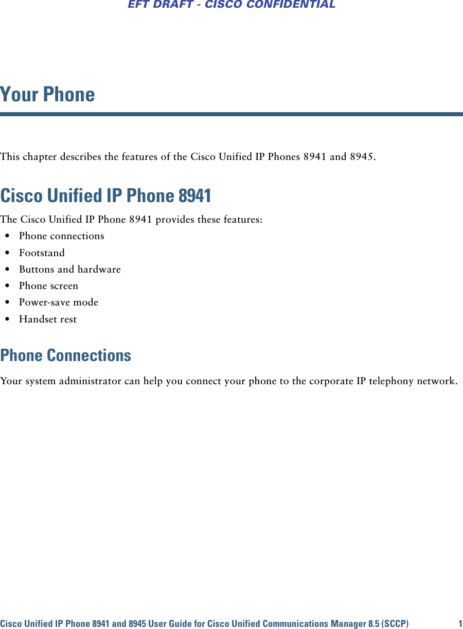 Cisco Unified IP Phone 8941 and 8945 User Guide for Cisco Unified Communications Manager 8.5 (SCCP) 1EFT DRAFT - CISCO CONFIDENTIALYour PhoneThis chapter describes the features of the Cisco Unified IP Phones 8941 and 8945.Cisco Unified IP Phone 8941The Cisco Unified IP Phone 8941 provides these features: • Phone connections • Footstand • Buttons and hardware • Phone screen • Power-save mode • Handset restPhone ConnectionsYour system administrator can help you connect your phone to the corporate IP telephony network.