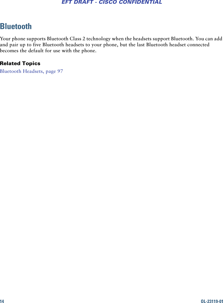14 OL-23119-01EFT DRAFT - CISCO CONFIDENTIALBluetoothYour phone supports Bluetooth Class 2 technology when the headsets support Bluetooth. You can add and pair up to five Bluetooth headsets to your phone, but the last Bluetooth headset connected becomes the default for use with the phone. Related TopicsBluetooth Headsets, page 97