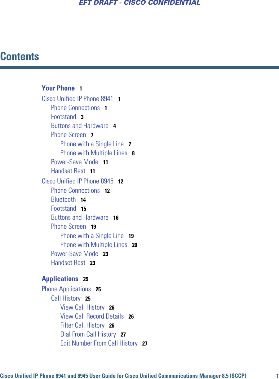 Cisco Unified IP Phone 8941 and 8945 User Guide for Cisco Unified Communications Manager 8.5 (SCCP) 1EFT DRAFT - CISCO CONFIDENTIALContentsYour Phone   1Cisco Unified IP Phone 8941   1Phone Connections   1Footstand   3Buttons and Hardware   4Phone Screen   7Phone with a Single Line   7Phone with Multiple Lines   8Power-Save Mode   11Handset Rest   11Cisco Unified IP Phone 8945   12Phone Connections   12Bluetooth   14Footstand   15Buttons and Hardware   16Phone Screen   19Phone with a Single Line   19Phone with Multiple Lines   20Power-Save Mode   23Handset Rest   23Applications   25Phone Applications   25Call History   25View Call History   26View Call Record Details   26Filter Call History   26Dial From Call History   27Edit Number From Call History   27