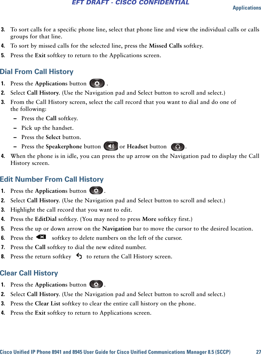 ApplicationsCisco Unified IP Phone 8941 and 8945 User Guide for Cisco Unified Communications Manager 8.5 (SCCP) 27EFT DRAFT - CISCO CONFIDENTIAL3. To sort calls for a specific phone line, select that phone line and view the individual calls or calls groups for that line.4. To sort by missed calls for the selected line, press the Missed Calls softkey.5. Press the Exit softkey to return to the Applications screen.Dial From Call History1. Press the Applications button  .2. Select Call History. (Use the Navigation pad and Select button to scroll and select.)3. From the Call History screen, select the call record that you want to dial and do one of the following: –Press the Call softkey. –Pick up the handset. –Press the Select button. –Press the Speakerphone button   or Headset button  .4. When the phone is in idle, you can press the up arrow on the Navigation pad to display the Call History screen.Edit Number From Call History1. Press the Applications button  .2. Select Call History. (Use the Navigation pad and Select button to scroll and select.)3. Highlight the call record that you want to edit.4. Press the EditDial softkey. (You may need to press More softkey first.)5. Press the up or down arrow on the Navigation bar to move the cursor to the desired location. 6. Press the   softkey to delete numbers on the left of the cursor.7. Press the Call softkey to dial the new edited number.8. Press the return softkey   to return the Call History screen.Clear Call History1. Press the Applications button  .2. Select Call History. (Use the Navigation pad and Select button to scroll and select.)3. Press the Clear List softkey to clear the entire call history on the phone.4. Press the Exit softkey to return to Applications screen.