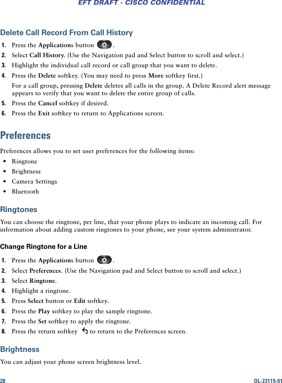 28 OL-23119-01EFT DRAFT - CISCO CONFIDENTIALDelete Call Record From Call History1. Press the Applications button  .2. Select Call History. (Use the Navigation pad and Select button to scroll and select.)3. Highlight the individual call record or call group that you want to delete.4. Press the Delete softkey. (You may need to press More softkey first.)For a call group, pressing Delete deletes all calls in the group. A Delete Record alert message appears to verify that you want to delete the entire group of calls. 5. Press the Cancel softkey if desired.6. Press the Exit softkey to return to Applications screen.PreferencesPreferences allows you to set user preferences for the following items: • Ringtone • Brightness • Camera Settings • BluetoothRingtonesYou can choose the ringtone, per line, that your phone plays to indicate an incoming call. For information about adding custom ringtones to your phone, see your system administrator.Change Ringtone for a Line1. Press the Applications button  .2. Select Preferences. (Use the Navigation pad and Select button to scroll and select.)3. Select Ringtone.4. Highlight a ringtone.5. Press Select button or Edit softkey.6. Press the Play softkey to play the sample ringtone.7. Press the Set softkey to apply the ringtone.8. Press the return softkey  to return to the Preferences screen.BrightnessYou can adjust your phone screen brightness level.