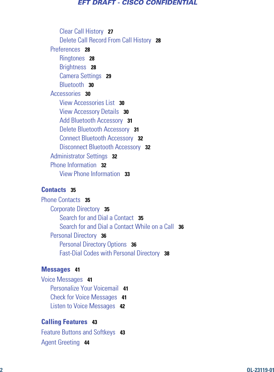 2OL-23119-01EFT DRAFT - CISCO CONFIDENTIALClear Call History   27Delete Call Record From Call History   28Preferences   28Ringtones   28Brightness   28Camera Settings   29Bluetooth   30Accessories   30View Accessories List   30View Accessory Details   30Add Bluetooth Accessory   31Delete Bluetooth Accessory   31Connect Bluetooth Accessory   32Disconnect Bluetooth Accessory   32Administrator Settings   32Phone Information   32View Phone Information   33Contacts   35Phone Contacts   35Corporate Directory   35Search for and Dial a Contact   35Search for and Dial a Contact While on a Call   36Personal Directory   36Personal Directory Options   36Fast-Dial Codes with Personal Directory   38Messages   41Voice Messages   41Personalize Your Voicemail   41Check for Voice Messages   41Listen to Voice Messages   42Calling Features   43Feature Buttons and Softkeys   43Agent Greeting   44
