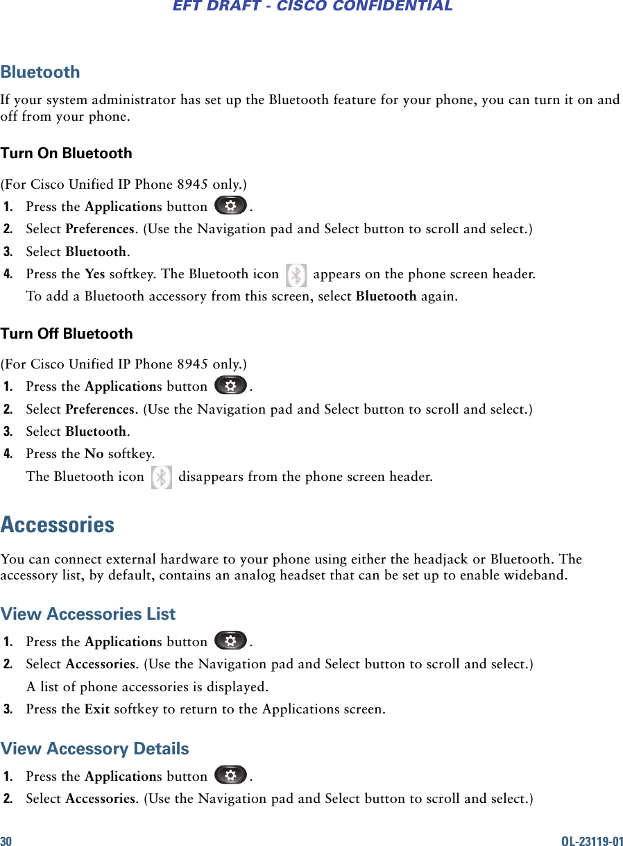 30 OL-23119-01EFT DRAFT - CISCO CONFIDENTIALBluetoothIf your system administrator has set up the Bluetooth feature for your phone, you can turn it on and off from your phone.Turn On Bluetooth(For Cisco Unified IP Phone 8945 only.)1. Press the Applications button  .2. Select Preferences. (Use the Navigation pad and Select button to scroll and select.)3. Select Bluetooth.4. Press the Yes softkey. The Bluetooth icon   appears on the phone screen header.To add a Bluetooth accessory from this screen, select Bluetooth again.Turn Off Bluetooth (For Cisco Unified IP Phone 8945 only.)1. Press the Applications button  .2. Select Preferences. (Use the Navigation pad and Select button to scroll and select.)3. Select Bluetooth.4. Press the No softkey. The Bluetooth icon   disappears from the phone screen header.AccessoriesYou can connect external hardware to your phone using either the headjack or Bluetooth. The accessory list, by default, contains an analog headset that can be set up to enable wideband.View Accessories List1. Press the Applications button  .2. Select Accessories. (Use the Navigation pad and Select button to scroll and select.)A list of phone accessories is displayed.3. Press the Exit softkey to return to the Applications screen.View Accessory Details1. Press the Applications button  .2. Select Accessories. (Use the Navigation pad and Select button to scroll and select.)