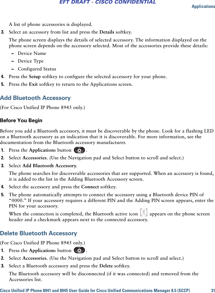 ApplicationsCisco Unified IP Phone 8941 and 8945 User Guide for Cisco Unified Communications Manager 8.5 (SCCP) 31EFT DRAFT - CISCO CONFIDENTIALA list of phone accessories is displayed.3. Select an accessory from list and press the Details softkey.The phone screen displays the details of selected accessory. The information displayed on the phone screen depends on the accessory selected. Most of the accessories provide these details: –Device Name –Device Type –Configured Status4. Press the Setup softkey to configure the selected accessory for your phone.5. Press the Exit softkey to return to the Applications screen.Add Bluetooth Accessory(For Cisco Unified IP Phone 8945 only.)Before You BeginBefore you add a Bluetooth accessory, it must be discoverable by the phone. Look for a flashing LED on a Bluetooth accessory as an indication that it is discoverable. For more information, see the documentation from the Bluetooth accessory manufacturer.1. Press the Applications button  .2. Select Accessories. (Use the Navigation pad and Select button to scroll and select.)3. Select Add Bluetooth Accessory.The phone searches for discoverable accessories that are supported. When an accessory is found, it is added to the list in the Adding Bluetooth Accessory screen.4. Select the accessory and press the Connect softkey.5. The phone automatically attempts to connect the accessory using a Bluetooth device PIN of “0000.” If your accessory requires a different PIN and the Adding PIN screen appears, enter the PIN for your accessory.When the connection is completed, the Bluetooth active icon   appears on the phone screen header and a checkmark appears next to the connected accessory.Delete Bluetooth Accessory(For Cisco Unified IP Phone 8945 only.)1. Press the Applications button  .2. Select Accessories. (Use the Navigation pad and Select button to scroll and select.)3. Select a Bluetooth accessory and press the Delete softkey.The Bluetooth accessory will be disconnected (if it was connected) and removed from the Accessories list.