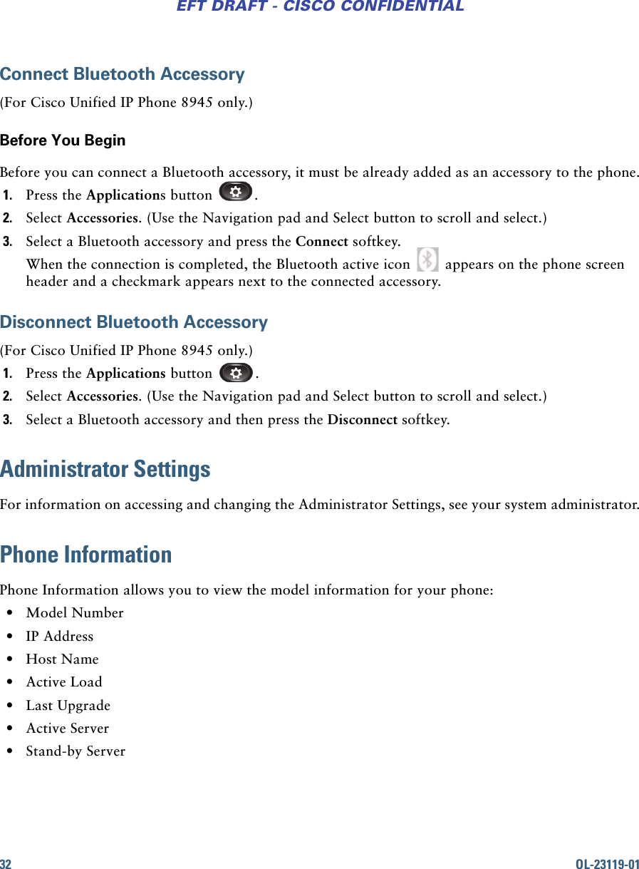 32 OL-23119-01EFT DRAFT - CISCO CONFIDENTIALConnect Bluetooth Accessory(For Cisco Unified IP Phone 8945 only.)Before You BeginBefore you can connect a Bluetooth accessory, it must be already added as an accessory to the phone.1. Press the Applications button  .2. Select Accessories. (Use the Navigation pad and Select button to scroll and select.)3. Select a Bluetooth accessory and press the Connect softkey.When the connection is completed, the Bluetooth active icon   appears on the phone screen header and a checkmark appears next to the connected accessory.Disconnect Bluetooth Accessory(For Cisco Unified IP Phone 8945 only.)1. Press the Applications button  .2. Select Accessories. (Use the Navigation pad and Select button to scroll and select.)3. Select a Bluetooth accessory and then press the Disconnect softkey.Administrator SettingsFor information on accessing and changing the Administrator Settings, see your system administrator.Phone InformationPhone Information allows you to view the model information for your phone: • Model Number • IP Address • Host Name • Active Load • Last Upgrade • Active Server • Stand-by Server