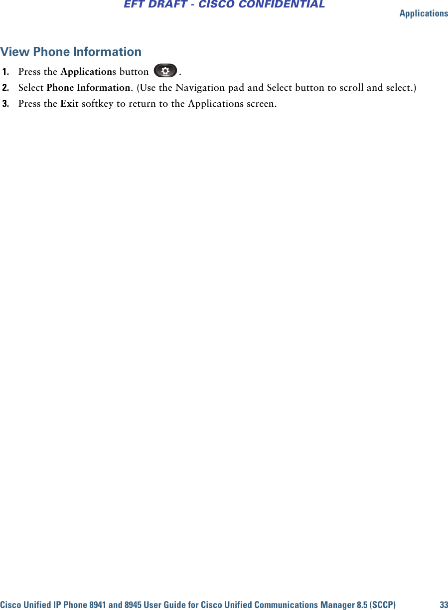 ApplicationsCisco Unified IP Phone 8941 and 8945 User Guide for Cisco Unified Communications Manager 8.5 (SCCP) 33EFT DRAFT - CISCO CONFIDENTIALView Phone Information1. Press the Applications button  .2. Select Phone Information. (Use the Navigation pad and Select button to scroll and select.)3. Press the Exit softkey to return to the Applications screen.