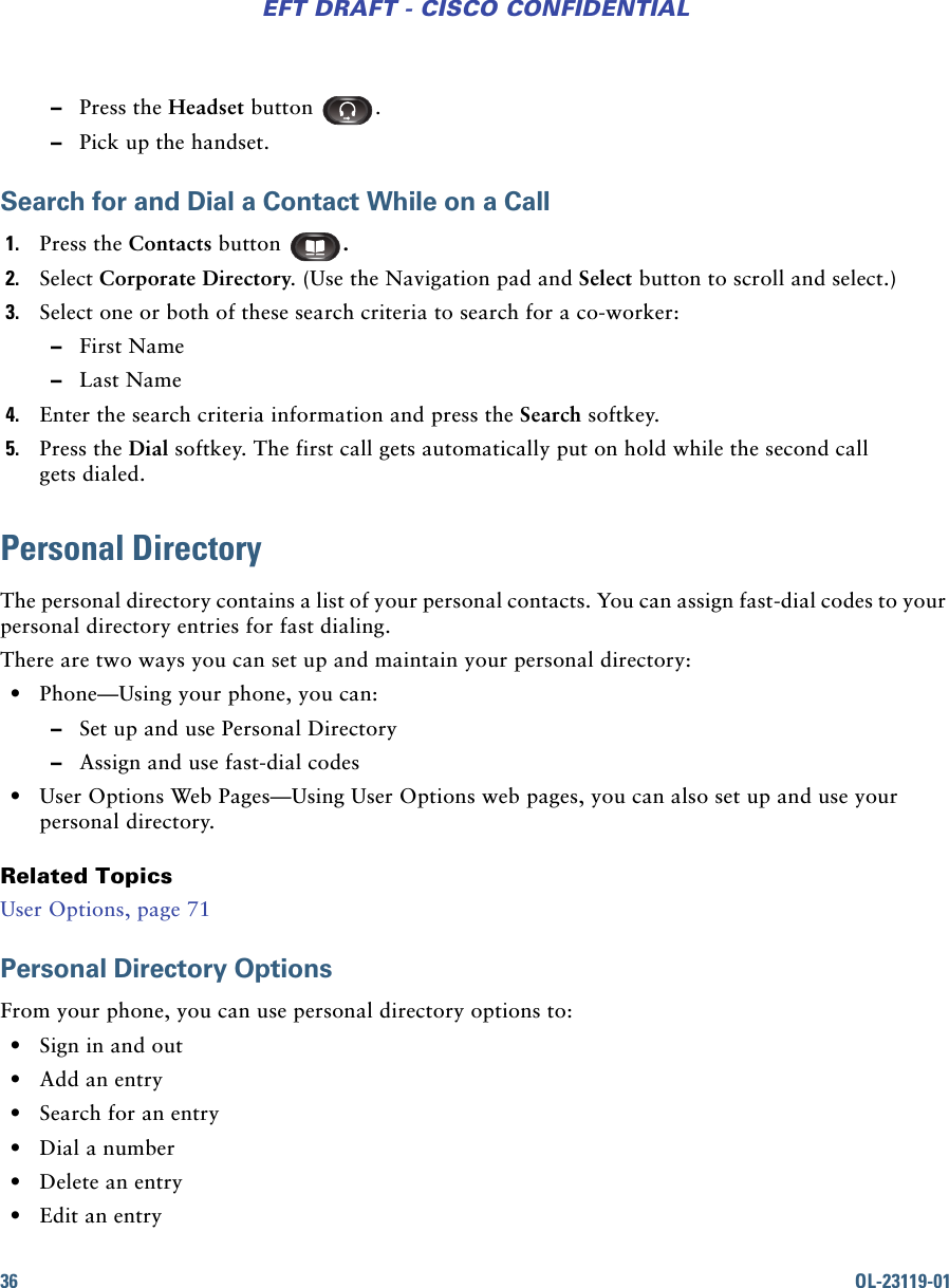 36 OL-23119-01EFT DRAFT - CISCO CONFIDENTIAL –Press the Headset button  . –Pick up the handset.Search for and Dial a Contact While on a Call1. Press the Contacts button  . 2. Select Corporate Directory. (Use the Navigation pad and Select button to scroll and select.) 3. Select one or both of these search criteria to search for a co-worker: –First Name –Last Name4. Enter the search criteria information and press the Search softkey.5. Press the Dial softkey. The first call gets automatically put on hold while the second call gets dialed.Personal DirectoryThe personal directory contains a list of your personal contacts. You can assign fast-dial codes to your personal directory entries for fast dialing.There are two ways you can set up and maintain your personal directory: • Phone—Using your phone, you can: –Set up and use Personal Directory –Assign and use fast-dial codes • User Options Web Pages—Using User Options web pages, you can also set up and use your personal directory.Related TopicsUser Options, page 71Personal Directory OptionsFrom your phone, you can use personal directory options to: • Sign in and out • Add an entry • Search for an entry • Dial a number • Delete an entry • Edit an entry