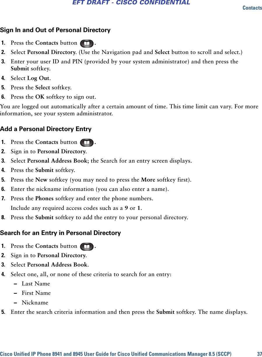 ContactsCisco Unified IP Phone 8941 and 8945 User Guide for Cisco Unified Communications Manager 8.5 (SCCP) 37EFT DRAFT - CISCO CONFIDENTIALSign In and Out of Personal Directory1. Press the Contacts button  . 2. Select Personal Directory. (Use the Navigation pad and Select button to scroll and select.) 3. Enter your user ID and PIN (provided by your system administrator) and then press the Submit softkey.4. Select Log Out.5. Press the Select softkey.6. Press the OK softkey to sign out.You are logged out automatically after a certain amount of time. This time limit can vary. For more information, see your system administrator.Add a Personal Directory Entry1. Press the Contacts button  .2. Sign in to Personal Directory.3. Select Personal Address Book; the Search for an entry screen displays.4. Press the Submit softkey.5. Press the New softkey (you may need to press the More softkey first).6. Enter the nickname information (you can also enter a name).7. Press the Phones softkey and enter the phone numbers.Include any required access codes such as a 9 or 1.8. Press the Submit softkey to add the entry to your personal directory.Search for an Entry in Personal Directory1. Press the Contacts button  .2. Sign in to Personal Directory.3. Select Personal Address Book.4. Select one, all, or none of these criteria to search for an entry: –Last Name –First Name –Nickname5. Enter the search criteria information and then press the Submit softkey. The name displays.