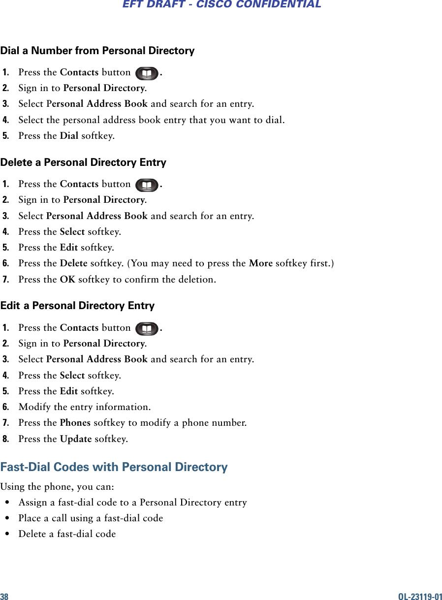 38 OL-23119-01EFT DRAFT - CISCO CONFIDENTIALDial a Number from Personal Directory1. Press the Contacts button  .2. Sign in to Personal Directory.3. Select Personal Address Book and search for an entry.4. Select the personal address book entry that you want to dial.5. Press the Dial softkey.Delete a Personal Directory Entry1. Press the Contacts button  .2. Sign in to Personal Directory.3. Select Personal Address Book and search for an entry.4. Press the Select softkey.5. Press the Edit softkey.6. Press the Delete softkey. (You may need to press the More softkey first.)7. Press the OK softkey to confirm the deletion.Edit a Personal Directory Entry1. Press the Contacts button  .2. Sign in to Personal Directory.3. Select Personal Address Book and search for an entry.4. Press the Select softkey. 5. Press the Edit softkey.6. Modify the entry information.7. Press the Phones softkey to modify a phone number. 8. Press the Update softkey.Fast-Dial Codes with Personal DirectoryUsing the phone, you can: • Assign a fast-dial code to a Personal Directory entry • Place a call using a fast-dial code • Delete a fast-dial code