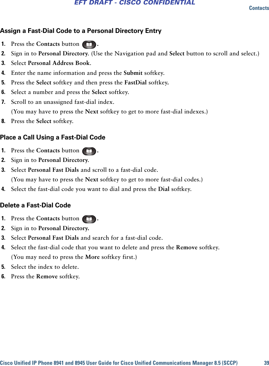 ContactsCisco Unified IP Phone 8941 and 8945 User Guide for Cisco Unified Communications Manager 8.5 (SCCP) 39EFT DRAFT - CISCO CONFIDENTIALAssign a Fast-Dial Code to a Personal Directory Entry1. Press the Contacts button  . 2. Sign in to Personal Directory. (Use the Navigation pad and Select button to scroll and select.) 3. Select Personal Address Book.4. Enter the name information and press the Submit softkey.5. Press the Select softkey and then press the FastDial softkey.6. Select a number and press the Select softkey.7. Scroll to an unassigned fast-dial index. (You may have to press the Next softkey to get to more fast-dial indexes.)8. Press the Select softkey.Place a Call Using a Fast-Dial Code1. Press the Contacts button  .2. Sign in to Personal Directory.3. Select Personal Fast Dials and scroll to a fast-dial code.(You may have to press the Next softkey to get to more fast-dial codes.)4. Select the fast-dial code you want to dial and press the Dial softkey.Delete a Fast-Dial Code1. Press the Contacts button  .2. Sign in to Personal Directory.3. Select Personal Fast Dials and search for a fast-dial code.4. Select the fast-dial code that you want to delete and press the Remove softkey.(You may need to press the More softkey first.)5. Select the index to delete.6. Press the Remove softkey.