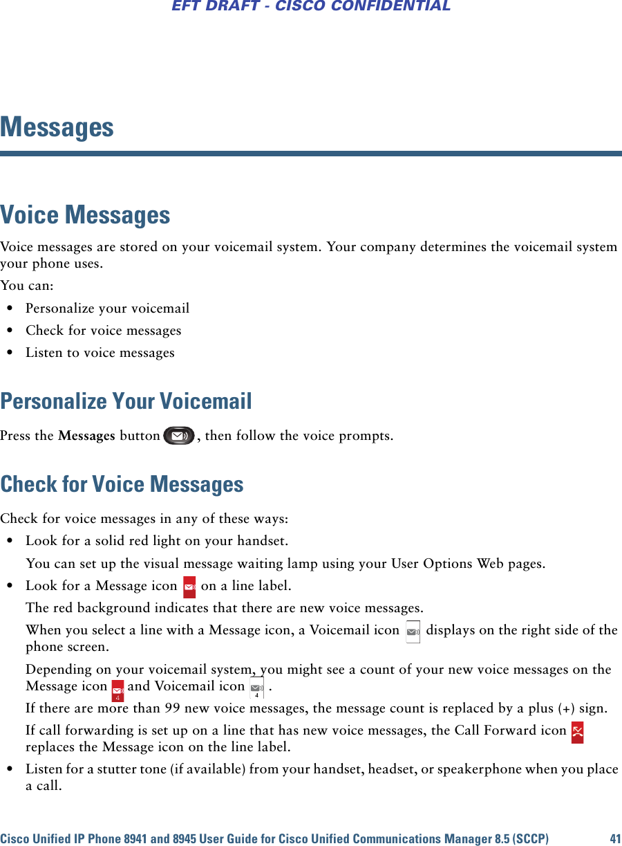 Cisco Unified IP Phone 8941 and 8945 User Guide for Cisco Unified Communications Manager 8.5 (SCCP) 41EFT DRAFT - CISCO CONFIDENTIALMessagesVoice MessagesVoice messages are stored on your voicemail system. Your company determines the voicemail system your phone uses. You can: • Personalize your voicemail • Check for voice messages • Listen to voice messagesPersonalize Your VoicemailPress the Messages button , then follow the voice prompts.Check for Voice MessagesCheck for voice messages in any of these ways: • Look for a solid red light on your handset.You can set up the visual message waiting lamp using your User Options Web pages. • Look for a Message icon on a line label.The red background indicates that there are new voice messages.When you select a line with a Message icon, a Voicemail icon displays on the right side of the phone screen.Depending on your voicemail system, you might see a count of your new voice messages on the Message icon and Voicemail icon .If there are more than 99 new voice messages, the message count is replaced by a plus (+) sign.If call forwarding is set up on a line that has new voice messages, the Call Forward icon  replaces the Message icon on the line label. • Listen for a stutter tone (if available) from your handset, headset, or speakerphone when you place a call.