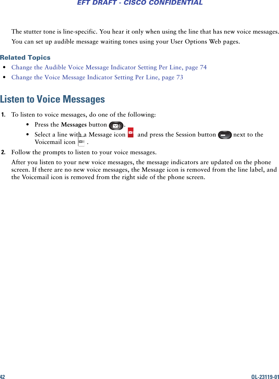 42 OL-23119-01EFT DRAFT - CISCO CONFIDENTIALThe stutter tone is line-specific. You hear it only when using the line that has new voice messages.You can set up audible message waiting tones using your User Options Web pages.Related Topics • Change the Audible Voice Message Indicator Setting Per Line, page 74  • Change the Voice Message Indicator Setting Per Line, page 73Listen to Voice Messages1. To listen to voice messages, do one of the following: • Press the Messages button . • Select a line with a Message icon  and press the Session button next to the Voicemail icon .2. Follow the prompts to listen to your voice messages.After you listen to your new voice messages, the message indicators are updated on the phone screen. If there are no new voice messages, the Message icon is removed from the line label, and the Voicemail icon is removed from the right side of the phone screen.