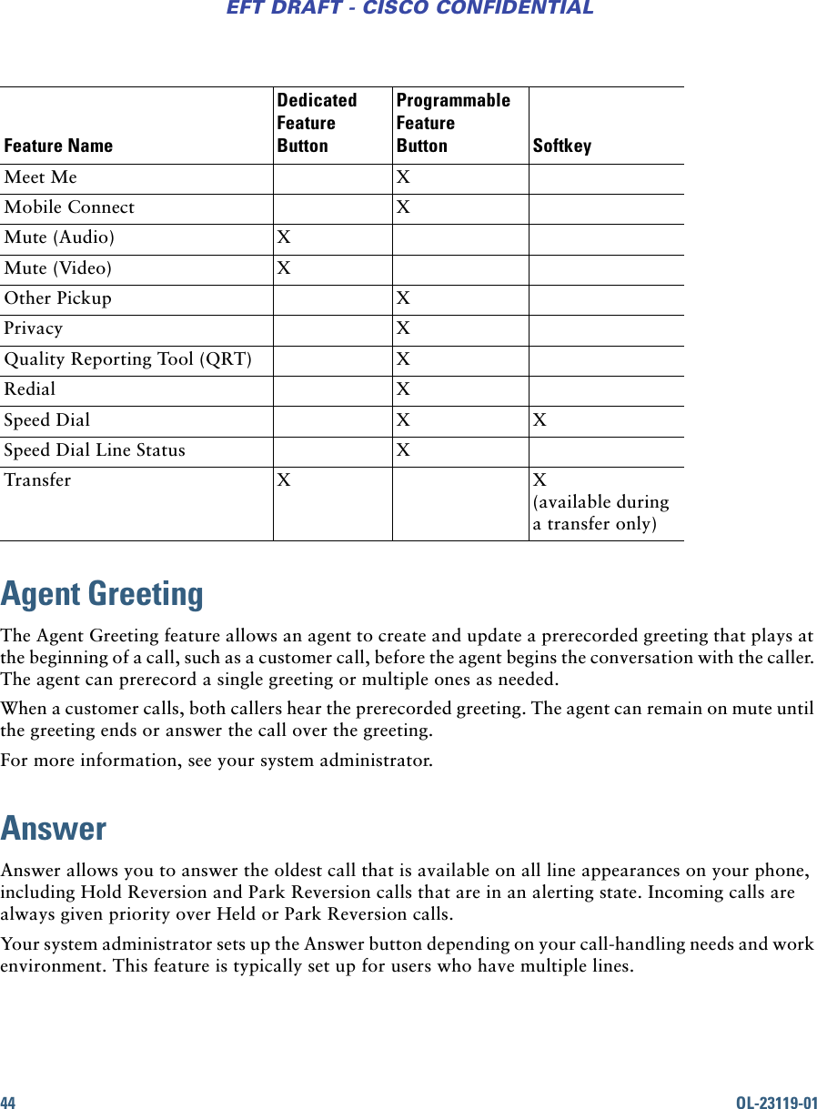 44 OL-23119-01EFT DRAFT - CISCO CONFIDENTIALAgent GreetingThe Agent Greeting feature allows an agent to create and update a prerecorded greeting that plays at the beginning of a call, such as a customer call, before the agent begins the conversation with the caller. The agent can prerecord a single greeting or multiple ones as needed.When a customer calls, both callers hear the prerecorded greeting. The agent can remain on mute until the greeting ends or answer the call over the greeting.For more information, see your system administrator.AnswerAnswer allows you to answer the oldest call that is available on all line appearances on your phone, including Hold Reversion and Park Reversion calls that are in an alerting state. Incoming calls are always given priority over Held or Park Reversion calls.Your system administrator sets up the Answer button depending on your call-handling needs and work environment. This feature is typically set up for users who have multiple lines.Meet Me XMobile Connect XMute (Audio) XMute (Video) XOther Pickup XPrivacy XQuality Reporting Tool (QRT) XRedial XSpeed Dial X XSpeed Dial Line Status XTransfer X X (available during a transfer only)Feature NameDedicated Feature ButtonProgrammable Feature Button Softkey