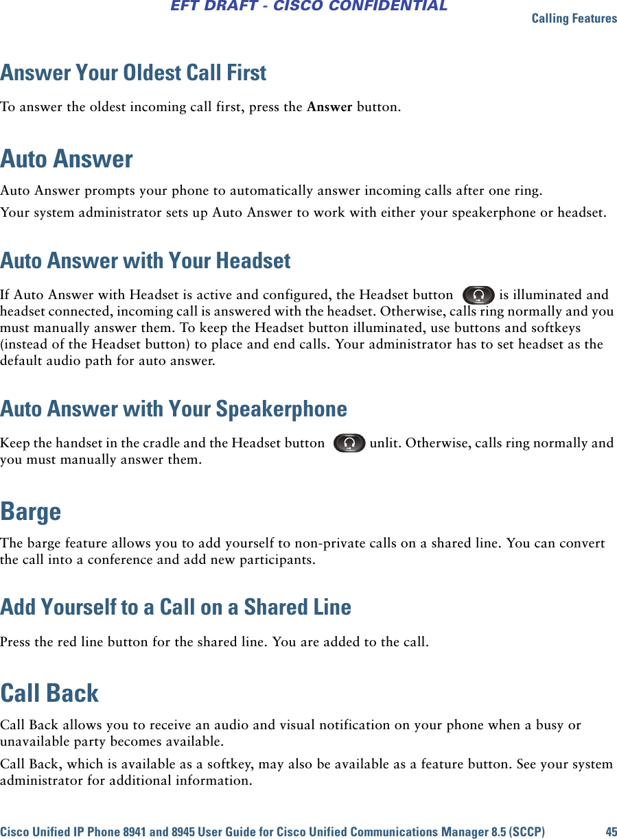 Calling FeaturesCisco Unified IP Phone 8941 and 8945 User Guide for Cisco Unified Communications Manager 8.5 (SCCP) 45EFT DRAFT - CISCO CONFIDENTIALAnswer Your Oldest Call FirstTo answer the oldest incoming call first, press the Answer button. Auto AnswerAuto Answer prompts your phone to automatically answer incoming calls after one ring.Your system administrator sets up Auto Answer to work with either your speakerphone or headset.Auto Answer with Your HeadsetIf Auto Answer with Headset is active and configured, the Headset button   is illuminated and headset connected, incoming call is answered with the headset. Otherwise, calls ring normally and you must manually answer them. To keep the Headset button illuminated, use buttons and softkeys (instead of the Headset button) to place and end calls. Your administrator has to set headset as the default audio path for auto answer. Auto Answer with Your SpeakerphoneKeep the handset in the cradle and the Headset button   unlit. Otherwise, calls ring normally and you must manually answer them.BargeThe barge feature allows you to add yourself to non-private calls on a shared line. You can convert the call into a conference and add new participants.Add Yourself to a Call on a Shared LinePress the red line button for the shared line. You are added to the call.Call BackCall Back allows you to receive an audio and visual notification on your phone when a busy or unavailable party becomes available.Call Back, which is available as a softkey, may also be available as a feature button. See your system administrator for additional information.