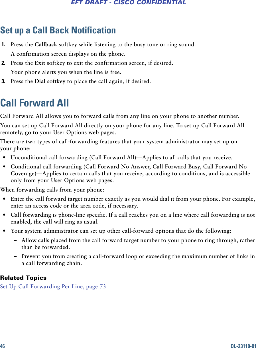 46 OL-23119-01EFT DRAFT - CISCO CONFIDENTIALSet up a Call Back Notification1. Press the Callback softkey while listening to the busy tone or ring sound.A confirmation screen displays on the phone.2. Press the Exit softkey to exit the confirmation screen, if desired.Your phone alerts you when the line is free.3. Press the Dial softkey to place the call again, if desired.Call Forward AllCall Forward All allows you to forward calls from any line on your phone to another number.You can set up Call Forward All directly on your phone for any line. To set up Call Forward All remotely, go to your User Options web pages.There are two types of call-forwarding features that your system administrator may set up on your phone: • Unconditional call forwarding (Call Forward All)—Applies to all calls that you receive. • Conditional call forwarding (Call Forward No Answer, Call Forward Busy, Call Forward No Coverage)—Applies to certain calls that you receive, according to conditions, and is accessible only from your User Options web pages.When forwarding calls from your phone: • Enter the call forward target number exactly as you would dial it from your phone. For example, enter an access code or the area code, if necessary. • Call forwarding is phone-line specific. If a call reaches you on a line where call forwarding is not enabled, the call will ring as usual. • Your system administrator can set up other call-forward options that do the following: –Allow calls placed from the call forward target number to your phone to ring through, rather than be forwarded. –Prevent you from creating a call-forward loop or exceeding the maximum number of links in a call forwarding chain.Related TopicsSet Up Call Forwarding Per Line, page 73