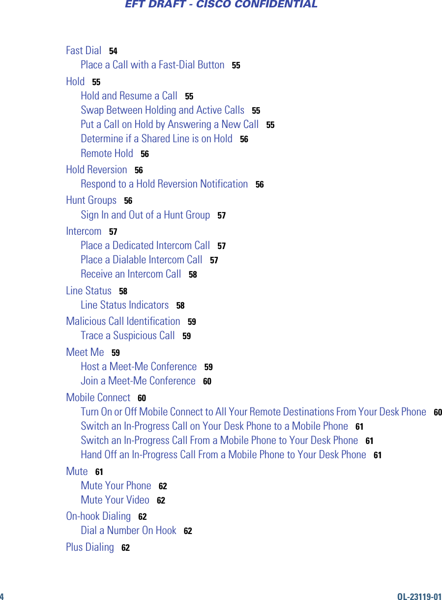 4OL-23119-01EFT DRAFT - CISCO CONFIDENTIALFast Dial   54Place a Call with a Fast-Dial Button   55Hold   55Hold and Resume a Call   55Swap Between Holding and Active Calls   55Put a Call on Hold by Answering a New Call   55Determine if a Shared Line is on Hold   56Remote Hold   56Hold Reversion   56Respond to a Hold Reversion Notification   56Hunt Groups   56Sign In and Out of a Hunt Group   57Intercom   57Place a Dedicated Intercom Call   57Place a Dialable Intercom Call   57Receive an Intercom Call   58Line Status   58Line Status Indicators   58Malicious Call Identification   59Trace a Suspicious Call   59Meet Me   59Host a Meet-Me Conference   59Join a Meet-Me Conference   60Mobile Connect   60Turn On or Off Mobile Connect to All Your Remote Destinations From Your Desk Phone   60Switch an In-Progress Call on Your Desk Phone to a Mobile Phone   61Switch an In-Progress Call From a Mobile Phone to Your Desk Phone   61Hand Off an In-Progress Call From a Mobile Phone to Your Desk Phone   61Mute   61Mute Your Phone   62Mute Your Video   62On-hook Dialing   62Dial a Number On Hook   62Plus Dialing   62