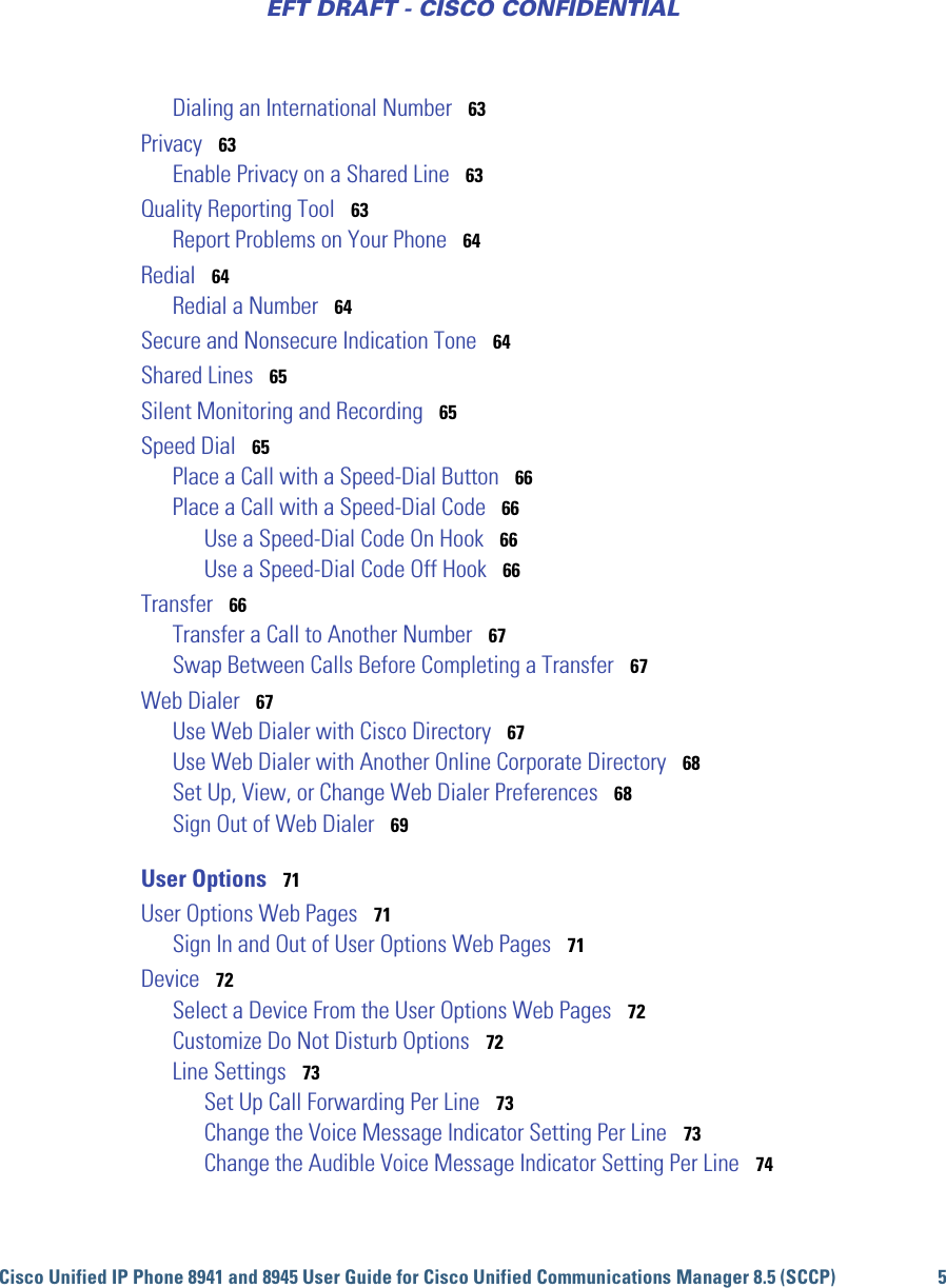 Cisco Unified IP Phone 8941 and 8945 User Guide for Cisco Unified Communications Manager 8.5 (SCCP) 5EFT DRAFT - CISCO CONFIDENTIALDialing an International Number   63Privacy   63Enable Privacy on a Shared Line   63Quality Reporting Tool   63Report Problems on Your Phone   64Redial   64Redial a Number   64Secure and Nonsecure Indication Tone   64Shared Lines   65Silent Monitoring and Recording   65Speed Dial   65Place a Call with a Speed-Dial Button   66Place a Call with a Speed-Dial Code   66Use a Speed-Dial Code On Hook   66Use a Speed-Dial Code Off Hook   66Transfer   66Transfer a Call to Another Number   67Swap Between Calls Before Completing a Transfer   67Web Dialer   67Use Web Dialer with Cisco Directory   67Use Web Dialer with Another Online Corporate Directory   68Set Up, View, or Change Web Dialer Preferences   68Sign Out of Web Dialer   69User Options   71User Options Web Pages   71Sign In and Out of User Options Web Pages   71Device   72Select a Device From the User Options Web Pages   72Customize Do Not Disturb Options   72Line Settings   73Set Up Call Forwarding Per Line   73Change the Voice Message Indicator Setting Per Line   73Change the Audible Voice Message Indicator Setting Per Line   74