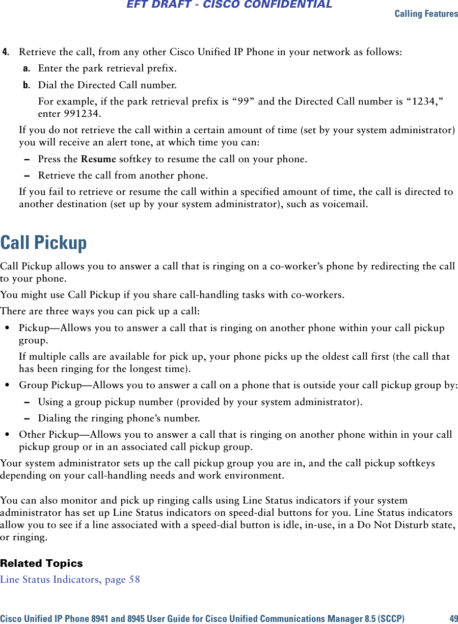 Calling FeaturesCisco Unified IP Phone 8941 and 8945 User Guide for Cisco Unified Communications Manager 8.5 (SCCP) 49EFT DRAFT - CISCO CONFIDENTIAL4. Retrieve the call, from any other Cisco Unified IP Phone in your network as follows:a. Enter the park retrieval prefix.b. Dial the Directed Call number.For example, if the park retrieval prefix is “99” and the Directed Call number is “1234,” enter 991234.If you do not retrieve the call within a certain amount of time (set by your system administrator) you will receive an alert tone, at which time you can: –Press the Resume softkey to resume the call on your phone. –Retrieve the call from another phone.If you fail to retrieve or resume the call within a specified amount of time, the call is directed to another destination (set up by your system administrator), such as voicemail.Call PickupCall Pickup allows you to answer a call that is ringing on a co-worker’s phone by redirecting the call to your phone. You might use Call Pickup if you share call-handling tasks with co-workers.There are three ways you can pick up a call: • Pickup—Allows you to answer a call that is ringing on another phone within your call pickup group.If multiple calls are available for pick up, your phone picks up the oldest call first (the call that has been ringing for the longest time). • Group Pickup—Allows you to answer a call on a phone that is outside your call pickup group by: –Using a group pickup number (provided by your system administrator).  –Dialing the ringing phone’s number. • Other Pickup—Allows you to answer a call that is ringing on another phone within in your call pickup group or in an associated call pickup group.Your system administrator sets up the call pickup group you are in, and the call pickup softkeys depending on your call-handling needs and work environment. You can also monitor and pick up ringing calls using Line Status indicators if your system administrator has set up Line Status indicators on speed-dial buttons for you. Line Status indicators allow you to see if a line associated with a speed-dial button is idle, in-use, in a Do Not Disturb state, or ringing.Related TopicsLine Status Indicators, page 58