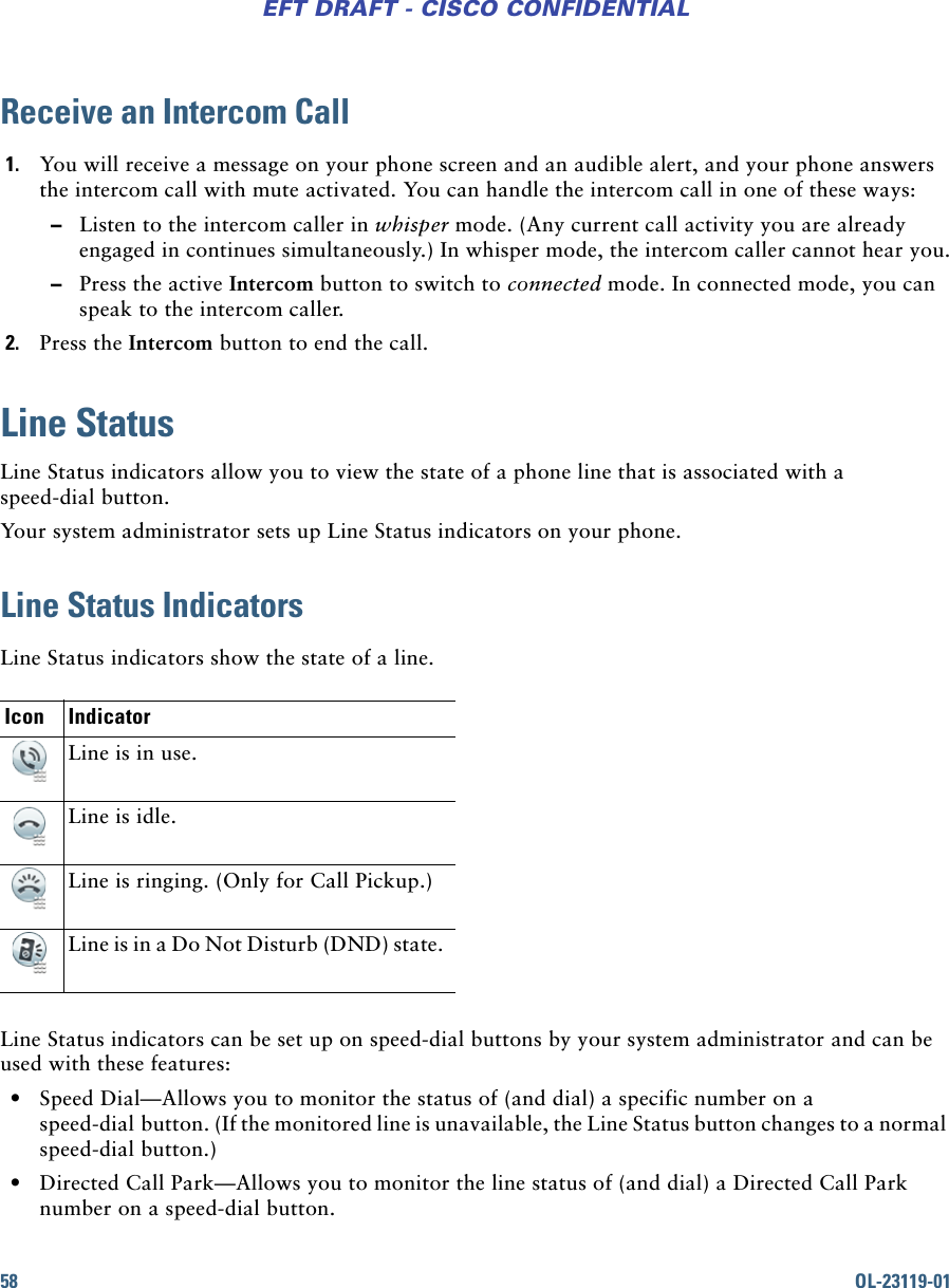 58 OL-23119-01EFT DRAFT - CISCO CONFIDENTIALReceive an Intercom Call1. You will receive a message on your phone screen and an audible alert, and your phone answers the intercom call with mute activated. You can handle the intercom call in one of these ways: –Listen to the intercom caller in whisper mode. (Any current call activity you are already engaged in continues simultaneously.) In whisper mode, the intercom caller cannot hear you. –Press the active Intercom button to switch to connected mode. In connected mode, you can speak to the intercom caller.2. Press the Intercom button to end the call.Line StatusLine Status indicators allow you to view the state of a phone line that is associated with a speed-dial button.Your system administrator sets up Line Status indicators on your phone.Line Status IndicatorsLine Status indicators show the state of a line. Line Status indicators can be set up on speed-dial buttons by your system administrator and can be used with these features: • Speed Dial—Allows you to monitor the status of (and dial) a specific number on a speed-dial button. (If the monitored line is unavailable, the Line Status button changes to a normal speed-dial button.) • Directed Call Park—Allows you to monitor the line status of (and dial) a Directed Call Park number on a speed-dial button. Icon IndicatorLine is in use. Line is idle.Line is ringing. (Only for Call Pickup.)Line is in a Do Not Disturb (DND) state.