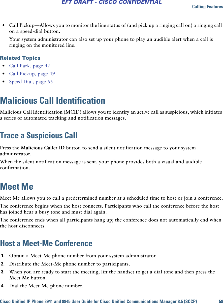 Calling FeaturesCisco Unified IP Phone 8941 and 8945 User Guide for Cisco Unified Communications Manager 8.5 (SCCP) 59EFT DRAFT - CISCO CONFIDENTIAL • Call Pickup—Allows you to monitor the line status of (and pick up a ringing call on) a ringing call on a speed-dial button. Your system administrator can also set up your phone to play an audible alert when a call is ringing on the monitored line. Related Topics • Call Park, page 47 • Call Pickup, page 49 • Speed Dial, page 65Malicious Call IdentificationMalicious Call Identification (MCID) allows you to identify an active call as suspicious, which initiates a series of automated tracking and notification messages.Trace a Suspicious Call Press the Malicious Caller ID button to send a silent notification message to your system administrator. When the silent notification message is sent, your phone provides both a visual and audible confirmation.Meet MeMeet Me allows you to call a predetermined number at a scheduled time to host or join a conference.The conference begins when the host connects. Participants who call the conference before the host has joined hear a busy tone and must dial again.The conference ends when all participants hang up; the conference does not automatically end when the host disconnects.Host a Meet-Me Conference1. Obtain a Meet-Me phone number from your system administrator.2. Distribute the Meet-Me phone number to participants.3. When you are ready to start the meeting, lift the handset to get a dial tone and then press the Meet Me button.4. Dial the Meet-Me phone number.